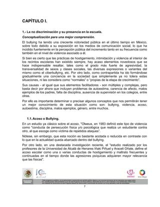 CAPÍTULO I.

1.- La no discriminación y su presencia en la escuela.
Conceptualización para una mejor comprensión.
El bullying ha tenido una creciente notoriedad pública en el último tiempo en México,
sobre todo debido a su exposición en los medios de comunicación social, lo que ha
incidido fuertemente en la percepción pública del incremento tanto en su frecuencia como
también en el nivel de violencia asociado a él.
Si bien es cierto que las prácticas de hostigamiento, intimidación y violencia al interior de
los recintos escolares han existido siempre, hay acaso elementos novedosos que se
hace indispensable resaltar, tales como el grado más fuerte de agresividad, la
transversalidad de sexos y clases sociales, las diversas expresiones o variantes del
mismo como el ciberbullying, etc. Por otro lado, como contrapartida ha ido formándose
gradualmente una conciencia en la sociedad que simplemente ya no tolera estas
situaciones, ni las considera como “normales” o “propias de la etapa de crecimiento”.
Sus causas - al igual que sus elementos facilitadores - son múltiples y complejas, pero
basta decir por ahora que incluyen problemas de autoestima, carencia de afecto, malos
ejemplos de los padres, falta de disciplina, ausencia de supervisión en los colegios, entre
otras.
Por ello es importante determinar o precisar algunos conceptos que nos permitirán tener
un mejor conocimiento de esta situación como son: bullying, violencia, acoso,
autoestima, disciplina, malos ejemplos, género, entre muchos.


   1.1. Acoso o Bullying.
En un estudio ya clásico sobre el acoso, "Olweus, en 1983 definió este tipo de violencia
como "conducta de persecución física y/o psicológica que realiza un estudiante contra
otro, al que escoge como víctima de repetidos ataques”.
Nótese, sin embargo, que esta noción es bastante acotada o reducida en contraste con
lo que en la actualidad queda abarcado dentro del bullying.
Por otro lado, en una destacada investigación reciente, el "estudio realizado por los
profesores de la Universidad de Alcalá de Henares Iñaki Piñuel y Araceli Oñate, define el
acoso escolar como una o varias conductas de hostigamiento y maltrato frecuentes y
continuadas en el tiempo donde las agresiones psíquicas adquieren mayor relevancia
que las físicas".




                                             7
 