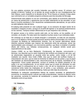 Es una palabra proviene del vocablo holandés que significa acoso. El primero que
empleó el término "bulliing" en el sentido de acoso escolar en sus investigaciones fue
Dan Olweus, quien implantó en la década de los '70 en Suecia un estudio a largo plazo
que culminaría con un completo programa antiacoso para las escuelas de Noruega.
Anteriormente esta palabra no era tan comentada, pero debido al incremento alarmante
en casos de persecución y agresiones que se están detectando en las escuelas, lo que
lleva a muchos escolares a vivir situaciones verdaderamente aterradoras, es que ahora
se está hablando más del tema.
El bullying está presente en casi cualquier lugar, no es exclusivo de algún sector de la
sociedad o respecto al sexo, aunque en el perfil del agresor sí se aprecia predominancia
en los varones. Tampoco existen diferencias en lo que respecta a las víctimas.
El agresor acosa a la víctima cuando está solo, en los baños, en los pasillos, en el
comedor, en el patio. Por esta razón los maestros muchas veces ni por enterados están.
Sin embargo no se trata de un simple empujón o comentario, se trata de una situación
que si no se detiene a tiempo puede provocar severos daños emocionales a la víctima. El
concepto de Bullying es relativamente reciente, hoy se buscan alternativas desde
distintos sectores sociales que mejoren las relaciones entre las personas, aúnen las
oportunidades para conseguir una convivencia pacífica, que lleve a erradicar el posible
efecto del mismo, sus nefastas consecuencias, en cualquier ámbito social pero
especialmente en las aulas.
Suárez (1999), en su libro Mediación .Condenación de disputas, comunicación y
técnicas, nos describe que la visión tradicional del conflicto era presencia del caos, que
se solucionaba negociando un acuerdo entre las partes- como metas- y el rol del
mediador era neutral. Sara Cobb (1996), dice que la visión del conflicto implica re-
interpretación del caos, que la meta es fomentar la reflexión de las partes y que el papel
del mediador es desneutralidad o sea, desconstrucción de la disputa, neutralidad en la
negociación. Como puede apreciarse, aunque el conflicto ha estado presente en las
aulas o en sus inmediaciones, no es menos cierto que el modo de afrontarlo ha sido
distinto según lo enfoquemos de un modo u otro, de ahí la importancia de crear una
conciencia entre todos los implicados en el centro, y sus contextos, para prevenir,
informar y canalizar los efectos del Bullying, hasta que este deje de producirse.
Debilitada la institución socializadora básica de nuestra sociedad, la globalización
económica, la transformación cultural que está produciéndose, importa la relación entre
las personas, aumente la instancia de socialización y pueden producirse efectos no
deseados como al que aludo.


   1.2. Violencia.




                                            8
 