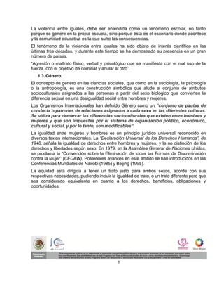 La violencia entre iguales, debe ser entendida como un fenómeno escolar, no tanto
porque se genere en la propia escuela, sino porque ésta es el escenario donde acontece
y la comunidad educativa es la que sufre las consecuencias.
El fenómeno de la violencia entre iguales ha sido objeto de interés científico en las
últimas tres décadas, y durante este tiempo se ha demostrado su presencia en un gran
número de países.
“Agresión o maltrato físico, verbal y psicológico que se manifiesta con el mal uso de la
fuerza, con el objetivo de dominar y anular al otro”.
   1.3. Género.
El concepto de género en las ciencias sociales, que como en la sociología, la psicología
o la antropología, es una construcción simbólica que alude al conjunto de atributos
socioculturales asignados a las personas a partir del sexo biológico que convierten la
diferencia sexual en una desigualdad social entre hombres y mujeres.
Los Organismos Internacionales han definido Género como un “conjunto de pautas de
conducta o patrones de relaciones asignados a cada sexo en las diferentes culturas.
Se utiliza para demarcar las diferencias socioculturales que existen entre hombres y
mujeres y que son impuestas por el sistema de organización político, económico,
cultural y social, y por lo tanto, son modificables”.
La igualdad entre mujeres y hombres es un principio jurídico universal reconocido en
diversos textos internacionales. La “Declaración Universal de los Derechos Humanos”, de
1948, señala la igualdad de derechos entre hombres y mujeres, y la no distinción de los
derechos y libertades según sexo. En 1979, en la Asamblea General de Naciones Unidas,
se proclama la “Convención sobre la Eliminación de todas las Formas de Discriminación
contra la Mujer” (CEDAW). Posteriores avances en este ámbito se han introducidos en las
Conferencias Mundiales de Nairobi (1985) y Beijing (1995).
La equidad está dirigida a tener un trato justo para ambos sexos, acorde con sus
respectivas necesidades, pudiendo incluir la igualdad de trato, o un trato diferente pero que
sea considerado equivalente en cuanto a los derechos, beneficios, obligaciones y
oportunidades.




                                             9
 