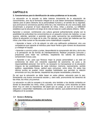 CAPÍTULO II.
2. Características para la identificación de estos problemas en la escuela.
La educación en la escuela no debe tratarse únicamente de la adquisición de
conocimientos, sino de la formación integral en la cual deben fomentarse habilidades y
valores para el pleno Derecho de la personalidad humana y el sentido de su dignidad,
que promueva la convivencia pacífica entre las y los miembros de una comunidad, esto
encaminado a propiciar el buen desarrollo de niños, niñas y jóvenes. La UNESCO
establece que la educación a lo largo de la vida se basa en cuatro pilares (Delors, 1994).
Aprender a conocer, combinando una cultura general suficientemente amplia con la
posibilidad de profundizar los conocimientos en un pequeño número de materias. Lo que
supone, además, aprender a aprender para poder aprovechar las posibilidades que
ofrece la educación a lo largo de la vida. Por ejemplo, aquí entran las materias que los
niños y las niñas cursan en las escuelas como matemáticas o español.
  • Aprender a hacer, a fin de adquirir no sólo una calificación profesional, sino una
  competencia que capacite al individuo para hacer frente a gran número de situaciones
  y a trabajar en equipo.
  • Aprender a convivir juntos y juntas, desarrollando la comprensión del otro y de la otra
  y la percepción de las formas de interdependencia. Realizar proyectos comunes y
  prepararse para tratar los conflictos, respetando los valores de pluralismo,
  comprensión mutua y paz.
  • Aprender a ser, para que florezca mejor la propia personalidad y se esté en
  condiciones de obrar con creciente capacidad de autonomía, de juicio y de
  responsabilidad personal. Con tal fin, es necesario no menospreciar en la educación
  ninguna de las posibilidades de cada individuo: memoria, razonamiento, sentido
  estético, capacidades físicas, aptitud para comunicar, entre otras. En estos tres
  últimos puntos se pueden incluir aquellas habilidades que permiten la relación
  armoniosa con los y las demás, respetando las propias necesidades y derechos.
Es así que la educación se debe basar en estos pilares: educando para la paz,
fomentando una buena convivencia escolar y, claro está, promoviendo los derechos de
las niñas, los niños y la juventud.
La educación no sólo le compete a la escuela, sino también a los demás contextos en
donde se desarrollan los niños, niñas y jóvenes; sin embargo, como docentes se debe
tener muy en claro la importancia del papel que se juega, ya que en la escuela se
adquieren y desarrollan habilidades y se aprenden valores, que posteriormente se verán
reflejados en la sociedad.


2.1 Acoso o Bullying.
  A. Características principales del bullying.




                                            10
 