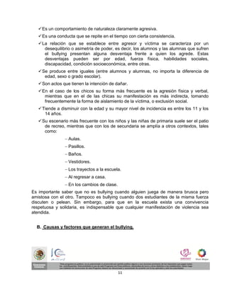  Es un comportamiento de naturaleza claramente agresiva.
    Es una conducta que se repite en el tiempo con cierta consistencia.
    La relación que se establece entre agresor y víctima se caracteriza por un
      desequilibrio o asimetría de poder, es decir, los alumnos y las alumnas que sufren
      el bullying presentan alguna desventaja frente a quien los agrede. Estas
      desventajas pueden ser por edad, fuerza física, habilidades sociales,
      discapacidad, condición socioeconómica, entre otras.
    Se produce entre iguales (entre alumnos y alumnas, no importa la diferencia de
      edad, sexo o grado escolar).
    Son actos que tienen la intención de dañar.
    En el caso de los chicos su forma más frecuente es la agresión física y verbal,
      mientras que en el de las chicas su manifestación es más indirecta, tomando
      frecuentemente la forma de aislamiento de la víctima, o exclusión social.
    Tiende a disminuir con la edad y su mayor nivel de incidencia es entre los 11 y los
      14 años.
    Su escenario más frecuente con los niños y las niñas de primaria suele ser el patio
      de recreo, mientras que con los de secundaria se amplía a otros contextos, tales
      como:
                 Aulas.
                 Pasillos.
                 Baños.
                 Vestidores.
                 Los trayectos a la escuela.
                 Al regresar a casa.
                 En los cambios de clase.
Es importante saber que no es bullying cuando alguien juega de manera brusca pero
amistosa con el otro. Tampoco es bullying cuando dos estudiantes de la misma fuerza
discuten o pelean. Sin embargo, para que en la escuela exista una convivencia
respetuosa y solidaria, es indispensable que cualquier manifestación de violencia sea
atendida.


  B. Causas y factores que generan el bullying.




                                             11
 