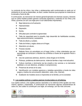 La conducta de los niños y las niñas y adolescentes está condicionada en parte por el
ambiente en el cual se desarrollan, es decir, existen factores que propician la violencia en
la escuela y fuera de ella.
A continuación, se mencionan de manera general ejemplos de diversas causas y factores
que en cierta medida pueden generar conductas agresivas y violentas en los niños y las
niñas y jóvenes (no son una regla pero si son detonantes importantes).
         Baja tolerancia a la frustración.
         Hiperactividad.
         Depresión.
         Estrés.
         Dificultad para controlar la agresividad.
       Falta de capacidad para la empatía, bajo desarrollo de habilidades sociales,
       bajo autoconocimiento y autoestima.
         Falta de afecto y cuidado.
         Falta de límites y reglas claras en el hogar.
         Abandono y/o abuso.
         Fracaso escolar.
       Maltrato físico y/o psicológico en el hogar (niños y niñas violentados que por
       aprendizaje se conducen a resolver los conflictos a través de la agresión física o
       verbal).
         Uso de sustancias adictivas, alcohol u otras drogas en la familia.
         Pobreza, problemas de delincuencia, violencia familiar o bajo nivel educativo.
       Cultura machista o dominante (se les enseña a los varones a no demostrar
       debilidad, a no ser afectivos, amables ni comprensivos).
         Presencia de armas en la casa.
       Identificación con modelos agresivos y rebeldes aprendidos a través de video
       juegos y medios de comunicación (televisión, radio, cine, Internet).
         Exaltación de modelos duros e imperantes en la familia y en la sociedad.


  C. Los sujetos activos y sujetos pasivos involucrados en el bullying.
Los sujetos activos y los sujetos pasivos asociados a la violencia entre iguales son tres:
victima, agresor y espectador. A continuación se mencionan algunas características de
cada uno, las cuales no constituyen una regla, sin embargo, son las más comunes.




                                              12
 