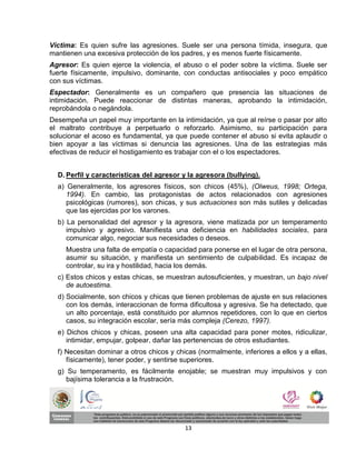 Víctima: Es quien sufre las agresiones. Suele ser una persona tímida, insegura, que
mantienen una excesiva protección de los padres, y es menos fuerte físicamente.
Agresor: Es quien ejerce la violencia, el abuso o el poder sobre la víctima. Suele ser
fuerte físicamente, impulsivo, dominante, con conductas antisociales y poco empático
con sus víctimas.
Espectador: Generalmente es un compañero que presencia las situaciones de
intimidación. Puede reaccionar de distintas maneras, aprobando la intimidación,
reprobándola o negándola.
Desempeña un papel muy importante en la intimidación, ya que al reírse o pasar por alto
el maltrato contribuye a perpetuarlo o reforzarlo. Asimismo, su participación para
solucionar el acoso es fundamental, ya que puede contener el abuso si evita aplaudir o
bien apoyar a las víctimas si denuncia las agresiones. Una de las estrategias más
efectivas de reducir el hostigamiento es trabajar con el o los espectadores.


  D. Perfil y características del agresor y la agresora (bullying).
  a) Generalmente, los agresores físicos, son chicos (45%), (Olweus, 1998; Ortega,
     1994). En cambio, las protagonistas de actos relacionados con agresiones
     psicológicas (rumores), son chicas, y sus actuaciones son más sutiles y delicadas
     que las ejercidas por los varones.
  b) La personalidad del agresor y la agresora, viene matizada por un temperamento
     impulsivo y agresivo. Manifiesta una deficiencia en habilidades sociales, para
     comunicar algo, negociar sus necesidades o deseos.
     Muestra una falta de empatía o capacidad para ponerse en el lugar de otra persona,
     asumir su situación, y manifiesta un sentimiento de culpabilidad. Es incapaz de
     controlar, su ira y hostilidad, hacia los demás.
  c) Estos chicos y estas chicas, se muestran autosuficientes, y muestran, un bajo nivel
     de autoestima.
  d) Socialmente, son chicos y chicas que tienen problemas de ajuste en sus relaciones
     con los demás, interaccionan de forma dificultosa y agresiva. Se ha detectado, que
     un alto porcentaje, está constituido por alumnos repetidores, con lo que en ciertos
     casos, su integración escolar, sería más compleja (Cerezo, 1997).
  e) Dichos chicos y chicas, poseen una alta capacidad para poner motes, ridiculizar,
     intimidar, empujar, golpear, dañar las pertenencias de otros estudiantes.
  f) Necesitan dominar a otros chicos y chicas (normalmente, inferiores a ellos y a ellas,
     físicamente), tener poder, y sentirse superiores.
  g) Su temperamento, es fácilmente enojable; se muestran muy impulsivos y con
     bajísima tolerancia a la frustración.




                                           13
 