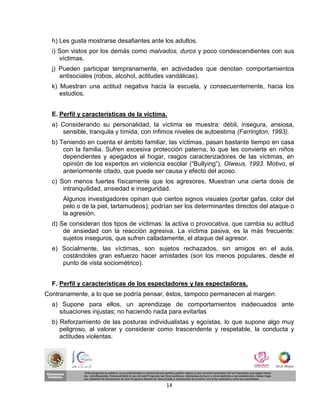 h) Les gusta mostrarse desafiantes ante los adultos.
  i) Son vistos por los demás como malvados, duros y poco condescendientes con sus
     víctimas.
  j) Pueden participar tempranamente, en actividades que denotan comportamientos
     antisociales (robos, alcohol, actitudes vandálicas).
  k) Muestran una actitud negativa hacia la escuela, y consecuentemente, hacia los
     estudios.


  E. Perfil y características de la víctima.
  a) Considerando su personalidad, la víctima se muestra: débil, insegura, ansiosa,
      sensible, tranquila y tímida, con ínfimos niveles de autoestima (Farrington, 1993).
  b) Teniendo en cuenta el ámbito familiar, las víctimas, pasan bastante tiempo en casa
      con la familia. Sufren excesiva protección paterna, lo que les convierte en niños
      dependientes y apegados al hogar, rasgos caracterizadores de las víctimas, en
      opinión de los expertos en violencia escolar (“Bullying”), Olweus, 1993. Motivo, el
      anteriormente citado, que puede ser causa y efecto del acoso.
  c) Son menos fuertes físicamente que los agresores. Muestran una cierta dosis de
      intranquilidad, ansiedad e inseguridad.
      Algunos investigadores opinan que ciertos signos visuales (portar gafas, color del
      pelo o de la piel, tartamudeos); podrían ser los determinantes directos del ataque o
      la agresión.
  d) Se consideran dos tipos de víctimas: la activa o provocativa, que cambia su actitud
      de ansiedad con la reacción agresiva. La víctima pasiva, es la más frecuente:
      sujetos inseguros, que sufren calladamente, el ataque del agresor.
  e) Socialmente, las víctimas, son sujetos rechazados, sin amigos en el aula,
     costándoles gran esfuerzo hacer amistades (son los menos populares, desde el
     punto de vista sociométrico).


  F. Perfil y características de los espectadores y las espectadoras.
Contrariamente, a lo que se podría pensar, éstos, tampoco permanecen al margen:
  a) Supone para ellos, un aprendizaje de comportamientos inadecuados ante
    situaciones injustas; no haciendo nada para evitarlas
  b) Reforzamiento de las posturas individualistas y egoístas, lo que supone algo muy
     peligroso, al valorar y considerar como trascendente y respetable, la conducta y
     actitudes violentas.




                                           14
 