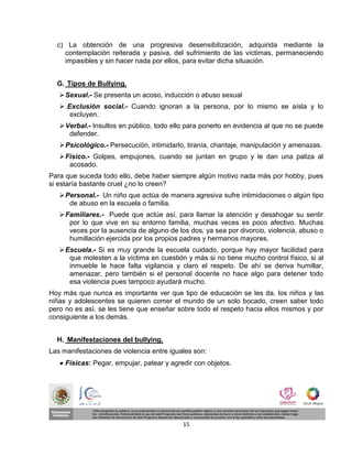 c) La obtención de una progresiva desensibilización, adquirida mediante la
    contemplación reiterada y pasiva, del sufrimiento de las víctimas, permaneciendo
    impasibles y sin hacer nada por ellos, para evitar dicha situación.


  G. Tipos de Bullying.
    Sexual.- Se presenta un acoso, inducción o abuso sexual
    .Exclusión social.- Cuando ignoran a la persona, por lo mismo se aísla y lo
       excluyen.
    Verbal.- Insultos en público, todo ello para ponerlo en evidencia al que no se puede
      defender.
    Psicológico.- Persecución, intimidarlo, tiranía, chantaje, manipulación y amenazas.
    Físico.- Golpes, empujones, cuando se juntan en grupo y le dan una paliza al
      acosado.
Para que suceda todo ello, debe haber siempre algún motivo nada más por hobby, pues
si estaría bastante cruel ¿no lo creen?
    Personal.- Un niño que actúa de manera agresiva sufre intimidaciones o algún tipo
      de abuso en la escuela o familia.
    Familiares.- Puede que actúe así, para llamar la atención y desahogar su sentir
      por lo que vive en su entorno familia, muchas veces es poco afectivo. Muchas
      veces por la ausencia de alguno de los dos, ya sea por divorcio, violencia, abuso o
      humillación ejercida por los propios padres y hermanos mayores.
    Escuela.- Si es muy grande la escuela cuidado, porque hay mayor facilidad para
      que molesten a la víctima en cuestión y más si no tiene mucho control físico, si al
      inmueble le hace falta vigilancia y claro el respeto. De ahí se deriva humillar,
      amenazar, pero también si el personal docente no hace algo para detener todo
      esa violencia pues tampoco ayudará mucho.
Hoy más que nunca es importante ver que tipo de educación se les da, los niños y las
niñas y adolescentes se quieren comer el mundo de un solo bocado, creen saber todo
pero no es así, se les tiene que enseñar sobre todo el respeto hacia ellos mismos y por
consiguiente a los demás.


  H. Manifestaciones del bullying.
Las manifestaciones de violencia entre iguales son:
    Físicas: Pegar, empujar, patear y agredir con objetos.




                                           15
 