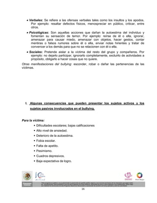  Verbales: Se refiere a las ofensas verbales tales como los insultos y los apodos.
      Por ejemplo: resaltar defectos físicos, menospreciar en público, criticar, entre
      otros.
    Psicológicas: Son aquellas acciones que dañan la autoestima del individuo y
      fomentan su sensación de temor. Por ejemplo: reírse de él o ella, ignorar,
      amenazar para causar miedo, amenazar con objetos, hacer gestos, contar
      mentiras o falsos rumores sobre él o ella, enviar notas hirientes y tratar de
      convencer a los demás para que no se relacionen con él o ella.
    Sociales: Pretende aislar a la víctima del resto del grupo y compañeros. Por
      ejemplo: no dejarlo participar, ignorarlo completamente, excluirlo de actividades a
      propósito, obligarlo a hacer cosas que no quiere.
Otras manifestaciones del bullying: esconder, robar o dañar las pertenencias de las
víctimas.




  I. Algunas consecuencias que pueden presentar los sujetos activos y los
     sujetos pasivos involucrados en el bullying.


Para la víctima:
         Dificultades escolares; bajas calificaciones
         Alto nivel de ansiedad.
         Deterioro de la autoestima.
         Fobia escolar.
         Falta de apetito.
         Pesimismo.
         Cuadros depresivos.
         Baja expectativa de logro.




                                            16
 
