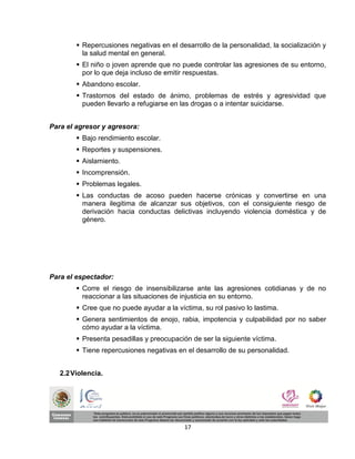  Repercusiones negativas en el desarrollo de la personalidad, la socialización y
          la salud mental en general.
         El niño o joven aprende que no puede controlar las agresiones de su entorno,
          por lo que deja incluso de emitir respuestas.
         Abandono escolar.
         Trastornos del estado de ánimo, problemas de estrés y agresividad que
          pueden llevarlo a refugiarse en las drogas o a intentar suicidarse.


Para el agresor y agresora:
         Bajo rendimiento escolar.
         Reportes y suspensiones.
         Aislamiento.
         Incomprensión.
         Problemas legales.
         Las conductas de acoso pueden hacerse crónicas y convertirse en una
          manera ilegitima de alcanzar sus objetivos, con el consiguiente riesgo de
          derivación hacia conductas delictivas incluyendo violencia doméstica y de
          género.




Para el espectador:
         Corre el riesgo de insensibilizarse ante las agresiones cotidianas y de no
          reaccionar a las situaciones de injusticia en su entorno.
         Cree que no puede ayudar a la víctima, su rol pasivo lo lastima.
         Genera sentimientos de enojo, rabia, impotencia y culpabilidad por no saber
          cómo ayudar a la víctima.
         Presenta pesadillas y preocupación de ser la siguiente víctima.
         Tiene repercusiones negativas en el desarrollo de su personalidad.


   2.2 Violencia.




                                           17
 