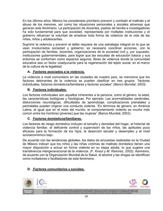 En los últimos años, México ha considerado prioritario prevenir y combatir el maltrato y el
abuso de los menores, así como las situaciones personales y sociales adversas que
generan este fenómeno. La participación de docentes, padres de familia e investigadores
ha sido fundamental para que sociedad, representada por múltiples instituciones y el
gobierno refuercen la voluntad de erradicar toda forma de violencia de la vida de las
niñas, niños y adolescentes.
Suprimir la violencia y prevenir el delito requiere de una estrategia integral en la que se
vean involucrados sociedad y gobierno; es necesario coordinar acciones, con la
participación de familias, docentes, organizaciones de la sociedad civil y, por supuesto,
instituciones gubernamentales, para lograr que las escuelas de educación básica y sus
entornos se conformen como espacios seguros, libres de violencia donde la comunidad
educativa sea un factor coadyuvante para la regeneración del tejido social, en el marco
de la cultura de la legalidad.
   A. Factores asociados a la violencia.
La violencia a nivel comunitario en las ciudades de nuestro país, se menciona que los
factores detonantes de la violencia se pueden clasificar en tres grupos: “factores
individuales, factores domésticos/familiares y factores sociales” (Banco Mundial, 2003).
   B. Factores individuales.
Los factores individuales son aquellos inherentes a la persona, como el género, la edad,
las características biológicas y fisiológicas. Por ejemplo: Las anormalidades cerebrales,
disfunciones neurológicas, dificultades de aprendizaje, complicaciones prenatales y
perinatales pueden originar una conducta violenta. “En términos de género, en América
Latina, al igual que en el resto del mundo, el comportamiento violento es mucho más
común entre los hombres (jóvenes) que las mujeres” (Banco Mundial, 2003).
   C. Factores domésticos/familiares.
Los factores de riesgo doméstico incluyen el tamaño y densidad del hogar, el historial de
violencia familiar, el deficiente control y supervisión de los niños, las aptitudes poco
eficaces para la formación de los hijos, la deserción escolar y desempleo y el nivel
socioeconómico bajo.
De acuerdo con las tendencias globales, los datos de encuestas realizadas en la Ciudad
de México indican que los niños y las niñas víctimas de maltrato doméstico tienen una
mayor disposición a actuar en forma violenta en su etapa adulta, lo que sugiere una
transferencia intergeneracional de la violencia. (F. Knaul y M. Ramírez, 2002). Asimismo,
de acuerdo con la Organización Mundial de la Salud, el alcohol y las drogas se identifican
como incitadores o facilitadores de este fenómeno.


   D. Factores comunitarios y sociales.




                                            18
 