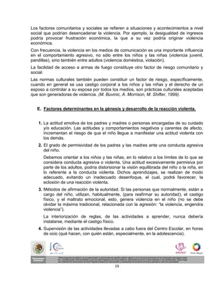 Los factores comunitarios y sociales se refieren a situaciones y acontecimientos a nivel
social que podrían desencadenar la violencia. Por ejemplo, la desigualdad de ingresos
podría provocar frustración económica, la que a su vez podría originar violencia
económica.
Con frecuencia, la violencia en los medios de comunicación es una importante influencia
en el comportamiento agresivo, no sólo entre los niños y las niñas (violencia juvenil,
pandillas), sino también entre adultos (violencia doméstica, violación).
La facilidad de acceso a armas de fuego constituye otro factor de riesgo comunitario y
social.
Las normas culturales también pueden constituir un factor de riesgo, específicamente,
cuando en general se usa castigo corporal a los niños y las niñas y el derecho de un
esposo a controlar a su esposa por todos los medios, son prácticas culturales aceptadas
que son generadoras de violencia. (M. Buvinic, A. Morrison, M. Shifter, 1999).


   E. Factores determinantes en la génesis y desarrollo de la reacción violenta.


   1. La actitud emotiva de los padres y madres o personas encargadas de su cuidado
      y/o educación. Las actitudes y comportamientos negativos y carentes de afecto,
      incrementan el riesgo de que el niño llegue a manifestar una actitud violenta con
      los demás.
   2. El grado de permisividad de los padres y las madres ante una conducta agresiva
      del niño.
      Debemos orientar a los niños y las niñas, en lo relativo a los límites de lo que se
      considera conducta agresiva o violenta. Una actitud excesivamente permisiva por
      parte de los adultos, podría distorsionar la visión equilibrada del niño o la niña, en
      lo referente a la conducta violenta. Dichos aprendizajes, se realizan de modo
      adecuado, evitando un inadecuado desenfoque, el cual, podrá favorecer, la
      eclosión de una reacción violenta.
   3. Métodos de afirmación de la autoridad. Si las personas que normalmente, están a
      cargo del niño, utilizan, habitualmente, (para reafirmar su autoridad), el castigo
      físico, y el maltrato emocional, esto, genera violencia en el niño (no se debe
      olvidar la máxima tradicional, relacionada con la agresión: “la violencia, engendra
      violencia”).
      La interiorización de reglas, de las actividades a aprender, nunca debería
      instalarse, mediante el castigo físico.
   4. Supervisión de las actividades llevadas a cabo fuera del Centro Escolar, en horas
      de ocio (qué hacen, con quién están, especialmente, en la adolescencia).




                                            19
 