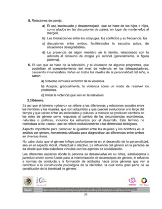 5. Relaciones de pareja:
              a) El uso inadecuado y desaconsejado, que se hace de los hijos e hijas,
                 como aliados en las discusiones de pareja, en lugar de mantenerlos al
                 margen.
              b) Las interacciones entre los cónyuges, los conflictos y su frecuencia, las
              c) discusiones entre ambos, facilitándoles la          escucha activa,       de
                 situaciones desagradables.
              d) La presencia de algún miembro en la familia, relacionado con la
                 adicción al consumo de drogas y/o alcohol (generalmente, la figura
                 paterna).
    6. El uso que se hace de la televisión, y el visionado de algunos programas, que
       posibilitan el acrecentamiento del nivel de violencia en los telespectadores,
       causando innumerables daños en todos los niveles de la personalidad del niño, a
       saber:
             a) Volverse inmunes al horror de la violencia.
             b) Aceptar, gradualmente, la violencia como un modo de resolver los
             problemas.
             c) Imitar la violencia que ven en la televisión.
   2.3 Género.
Es así que el término «género» se refiere a las diferencias y relaciones sociales entre
los hombres y las mujeres, que son adquiridas y que pueden evolucionar a lo largo del
tiempo y que varían entre las sociedades y culturas; a menudo se producen cambios en
los roles de género como respuesta al cambio de las circunstancias económicas,
naturales o políticas, incluidos los esfuerzos por el desarrollo. Este término no
reemplaza al de «sexo», que se refiere exclusivamente a las diferencias biológicas.
Aspecto importante para promover la igualdad entre las mujeres y los hombres es el
análisis por género, herramienta utilizada para diagnosticar las diferencias entre ambos
en diversas áreas.
No cabe duda que el género influye profundamente en el desarrollo de la personalidad,
sea en el aspecto moral, intelectual o afectivo. La influencia del género en la persona se
da desde que ésta establece vínculos con los agentes de socialización.
Los diferentes espacios donde la persona se desenvuelve en su niñez, adolescencia y
juventud sirven como fuente para la interiorización de estereotipos de género, el refuerzo
a normas de conducta y la formación de actitudes hacia otros géneros que van a
contribuir a la construcción psicológica de la identidad, la cual toma gran parte de su
constitución de la identidad de género.




                                             20
 
