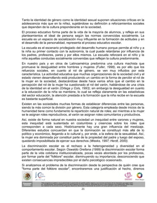 Tanto la identidad de género como la identidad sexual suponen situaciones críticas en la
adolescencia más que en la niñez, sujetándose su definición a reforzamientos sociales
que dependen de la cultura preponderante en la sociedad.
El proceso educativo forma parte de la vida de la mayoría de alumnos, y refleja en sus
planteamientos el ideal de persona según las normas convencidas socialmente. La
escuela es un espacio de socialización muy influyente en la formación de actitudes y en
el desarrollo de la personalidad, representa el proceso educativo escolar.
La escuela es el escenario privilegiado del desarrollo humano porque permite al niño y a
la niña su primer contacto con la autonomía, la cual puede retardarse por influencia de
los padres, profesores, pares y por ellos mismos. La escuela reforzará en el niño y la
niña aquellas conductas socialmente convenidas que reflejan la cultura predominante.
En nuestro país y en otros de Latinoamérica predomina una cultura machista que
promueve la desigualdad entre hombres y mujeres (Fuller, 1998), es por ello que los
refuerzos sociales, en cuanto al rol de género, se ven muy influidos por esta
característica. La actividad educativa que muchas organizaciones de la sociedad civil y el
estado vienen desarrollando está produciendo un cambio en la forma de percibir el rol de
la mujer en la sociedad, destacándose desde hace varios años que el cambio en la
percepción del rol de la mujer ha cuestionado el rol del varón, hablándose de una crisis
de la identidad en el varón (Ortega y Cols, 1993); sin embargo la desigualdad en cuanto
a la educación de la niña se mantiene, lo cual se refleja claramente en las estadísticas
del sector educación, la atención prestada a la formación que la niña recibe en la escuela
es bastante superficial.
Existen en las sociedades muchas formas de establecer diferencias entre las personas,
siendo la más común la división por género. Esta categoría empleada desde inicios de la
humanidad tiene como fundamento la repartición natural de roles; así mientras a la mujer
se le asignan roles reproductivos, al varón se asignan roles comunitarios y productivos.
Así, existe de forma natural en nuestra sociedad un inequidad entre varones y mujeres,
esta inequidad está sustentada en costumbres y creencias sobre los roles que
corresponden a cada sexo. Históricamente hay una gran influencia del mestizaje.
Diferentes estudios concuerdan en que la dominación se constituyó más allá de lo
político y económico, llegando a lo cultural y, por ende, a la esfera de la sexualidad. Así,
la mujer era dominada por constituir parte de la propiedad del padre y luego del esposo,
quedando imposibilitada de ejercer sus derechos (Weeks, 1997; Herdt, 2000).
La discriminación escolar es el rechazo a la heterogeneidad y diversidad en el
comportamiento escolar. Según Oswaldo Orellana (1999) la discriminación escolar forma
parte de la vida cotidiana institucionalizada, pocas veces abordada por los profesores,
por formar parte del "folklore" escolar, disminuyendo su importancia; desconociendo que
existen consecuencias impredecibles por el daño psicológico ocasionado.
Si analizamos el problema de la discriminación desde la perspectiva de quién cree que
"forma parte del folklore escolar", encontraremos una justificación al hecho, diremos




                                            21
 