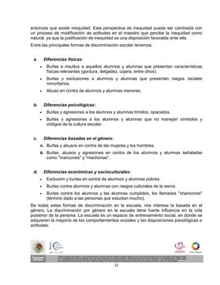 entonces que existe inequidad. Esta perspectiva de inequidad puede ser cambiada con
un proceso de modificación de actitudes en el maestro que percibe la inequidad como
natural, ya que la justificación de inequidad es una disposición favorable ante ella.
Entre las principales formas de discriminación escolar tenemos:


 a.       Diferencias físicas:
          Burlas e insultos a aquellos alumnos y alumnas que presentan características
           físicas relevantes (gordura, delgadez, cojera, entre otros).
          Burlas y exclusiones a alumnos y alumnas que presentan rasgos raciales
           minoritarios.
          Abuso en contra de alumnos y alumnas menores.


 b.       Diferencias psicológicas:
          Burlas y agresiones a los alumnos y alumnas tímidos, opacados.
          Burlas y agresiones a los alumnos y alumnas que no manejan símbolos y
           códigos de la cultura escolar.


 c.       Diferencias basadas en el género:
      A.   Burlas y abusos en contra de las mujeres y los hombres.
      B.   Burlas, abusos y agresiones en contra de los alumnos y alumnas señaladas
           como "maricones" y "machonas".


 d.       Diferencias económicas y socioculturales:
          Exclusión y burlas en contra de alumnos y alumnas pobres.
          Burlas contra alumnos y alumnas con rasgos culturales de la sierra.
          Burlas contra los alumnos y las alumnas cumplidos, los llamados "chancones"
           (término dado a las personas que estudian mucho).
De todas estas formas de discriminación en la escuela, nos interesa la basada en el
género. La discriminación por género en la escuela tiene fuerte influencia en la vida
posterior de la persona. La escuela es un espacio de entrenamiento social, en donde se
adquieren la mayoría de los comportamientos sociales y las disposiciones psicológicas o
actitudes.




                                              22
 