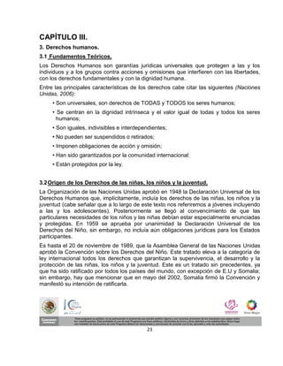 CAPÍTULO III.
3. Derechos humanos.
3.1 Fundamentos Teóricos.
Los Derechos Humanos son garantías jurídicas universales que protegen a las y los
individuos y a los grupos contra acciones y omisiones que interfieren con las libertades,
con los derechos fundamentales y con la dignidad humana.
Entre las principales características de los derechos cabe citar las siguientes (Naciones
Unidas, 2006):
     • Son universales, son derechos de TODAS y TODOS los seres humanos;
     • Se centran en la dignidad intrínseca y el valor igual de todas y todos los seres
       humanos;
     • Son iguales, indivisibles e interdependientes;
     • No pueden ser suspendidos o retirados;
     • Imponen obligaciones de acción y omisión;
     • Han sido garantizados por la comunidad internacional:
     • Están protegidos por la ley.


3.2 Origen de los Derechos de las niñas, los niños y la juventud.
La Organización de las Naciones Unidas aprobó en 1948 la Declaración Universal de los
Derechos Humanos que, implícitamente, incluía los derechos de las niñas, los niños y la
juventud (cabe señalar que a lo largo de este texto nos referiremos a jóvenes incluyendo
a las y los adolescentes). Posteriormente se llegó al convencimiento de que las
particulares necesidades de los niños y las niñas debían estar especialmente enunciadas
y protegidas. En 1959 se aprueba por unanimidad la Declaración Universal de los
Derechos del Niño, sin embargo, no incluía aún obligaciones jurídicas para los Estados
participantes.
Es hasta el 20 de noviembre de 1989, que la Asamblea General de las Naciones Unidas
aprobó la Convención sobre los Derechos del Niño. Este tratado eleva a la categoría de
ley internacional todos los derechos que garantizan la supervivencia, el desarrollo y la
protección de las niñas, los niños y la juventud. Este es un tratado sin precedentes, ya
que ha sido ratificado por todos los países del mundo, con excepción de E.U y Somalia;
sin embargo, hay que mencionar que en mayo del 2002, Somalia firmó la Convención y
manifestó su intención de ratificarla.




                                            23
 
