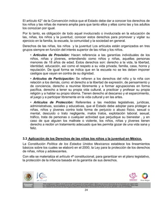 El artículo 42° de la Convención indica que el Estado debe dar a conocer los derechos de
los niños y las niñas de manera amplia para que tanto ellos y ellas como las y los adultos
los conozcan por igual.
Por lo tanto, es obligación de todo aquel involucrado o involucrada en la educación de
las, niñas, los niños y la juventud, conocer estos derechos para promover y vigilar su
ejercicio en la familia, la escuela, la comunidad y la sociedad en general.
Derechos de las niñas, los niños y la juventud Los artículos están organizados en tres
grupos siempre en función del interés superior de las niñas y los niños.
     • Artículos de Provisión: Hacen referencia a las garantías individuales de los
     niños, niñas y jóvenes, entendiendo como niños y niñas, aquellas personas
     menores de 18 años de edad. Estos derechos son: derecho a la vida, la libertad,
     identidad, educación, así como el respeto a su vida privada, familia, casa, honra y
     reputación. De igual forma se indica que en la escuela no se les deben imponer
     castigos que vayan en contra de su dignidad.
     • Artículos de Participación: Se refieren a los derechos del niño y la niña con
     relación a los demás, como: el derecho a la libertad de expresión, de pensamiento y
     de conciencia, derecho a reunirse libremente y a formar agrupaciones en forma
     pacífica, derecho a tener su propia vida cultural, a practicar y profesar su propia
     religión y a hablar su propio idioma. Tienen derecho al descanso y el esparcimiento,
     al juego y a participar libremente en la vida cultural y en las artes.
     • Artículos de Protección: Referentes a las medidas legislativas, jurídicas,
     administrativas, sociales y educativas, que el Estado debe adoptar para proteger a
     niñas, niños y jóvenes contra toda forma de perjuicio o abuso físico, sexual o
     mental, descuido o trato negligente, malos tratos, explotación laboral, sexual,
     tráfico, trata de personas o cualquier actividad que perjudique su bienestar , y en
     caso de que alguien los maltrate o violente, los niños, niñas y jóvenes tienen
     derecho a recibir un tratamiento adecuado que les permita gozar de una vida sana y
     feliz.


3.3 Aplicación de los Derechos de las niñas los niños y la juventud en México.
La Constitución Política de los Estados Unidos Mexicanos establece los lineamientos
básicos sobre los cuales se elaboró en el 2000, la Ley para la protección de los derechos
de niñas, niños y adolescentes.
Con ella se materializa el artículo 4º constitucional, para garantizar en el plano legislativo,
la protección de la infancia basada en la garantía de sus derechos.




                                              24
 