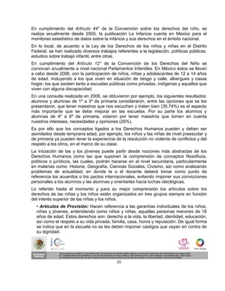 En cumplimiento del Artículo 44° de la Convención sobre los derechos del niño, se
realiza anualmente desde 2005, la publicación La Infancia cuenta en México para el
monitoreo estadístico de datos sobre la infancia y sus derechos en el ámbito nacional.
En lo local, de acuerdo a la Ley de los Derechos de los niños y niñas en el Distrito
Federal, se han realizado diversos trabajos referentes a la legislación, políticas públicas,
estudios sobre trabajo infantil, entre otras.
En cumplimiento del Artículo 12° de la Convención de los Derechos del Niño se
convocan anualmente a nivel nacional Parlamentos Infantiles. En México éstos se llevan
a cabo desde 2006, con la participación de niños, niñas y adolescentes de 12 a 14 años
de edad, incluyendo a los que viven en situación de riesgo y calle, albergues y casas
hogar; los que asisten tanto a escuelas públicas como privadas, indígenas y aquellos que
viven con alguna discapacidad.
En una consulta realizada en 2006, se obtuvieron por ejemplo, los siguientes resultados:
alumnos y alumnas de 1º a 3º de primaria consideraron, entre las opciones que se les
presentaron, que tener maestros que nos escuchen y traten bien (35.74%) es el aspecto
más importante que se debe mejorar en las escuelas. Por su parte los alumnos y
alumnas de 4º a 6º de primaria, votaron por tener maestros que tomen en cuenta
nuestros intereses, necesidades y opiniones (26%).
Es por ello que los conceptos ligados a los Derechos Humanos pueden y deben ser
asimilados desde temprana edad, por ejemplo, los niños y las niñas de nivel preescolar y
de primaria ya pueden tener la experiencia de la resolución no violenta de conflictos y del
respeto a los otros, en el marco de su clase.
La iniciación de las y los jóvenes puede partir desde nociones más abstractas de los
Derechos Humanos como las que suponen la comprensión de conceptos filosóficos,
políticos o jurídicos, las cuales, podrán hacerse en el nivel secundaria, particularmente
en materias como: Historia, Geografía, Ciencias Sociales, Civismo, así como analizando
problemas de actualidad; en donde la o el docente deberá tomar como punto de
referencia los acuerdos o los pactos internacionales, evitando imponer sus convicciones
personales a los alumnos y las alumnas y orientarles hacia luchas ideológicas.
Lo referido hasta el momento y para su mejor comprensión los artículos sobre los
derechos de las niñas y los niños están organizados en tres grupos siempre en función
del interés superior de las niñas y los niños.
  • Artículos de Provisión: Hacen referencia a las garantías individuales de los niños,
  niñas y jóvenes, entendiendo como niños y niñas, aquellas personas menores de 18
  años de edad. Estos derechos son: derecho a la vida, la libertad, identidad, educación,
  así como el respeto a su vida privada, familia, casa, honra y reputación. De igual forma
  se indica que en la escuela no se les deben imponer castigos que vayan en contra de
  su dignidad.




                                            25
 