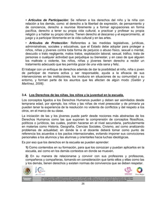• Artículos de Participación: Se refieren a los derechos del niño y la niña con
  relación a los demás, como: el derecho a la libertad de expresión, de pensamiento y
  de conciencia, derecho a reunirse libremente y a formar agrupaciones en forma
  pacífica, derecho a tener su propia vida cultural, a practicar y profesar su propia
  religión y a hablar su propio idioma. Tienen derecho al descanso y el esparcimiento, al
  juego y a participar libremente en la vida cultural y en las artes.
  • Artículos de Protección: Referentes a las medidas legislativas, jurídicas,
  administrativas, sociales y educativas, que el Estado debe adoptar para proteger a
  niños, niñas y jóvenes contra toda forma de perjuicio o abuso físico, sexual o mental,
  descuido o trato negligente, malos tratos, explotación laboral, sexual, tráfico, trata de
  personas o cualquier actividad que perjudique su bienestar, y en caso de que alguien
  los maltrate o violente, los niños, niñas y jóvenes tienen derecho a recibir un
  tratamiento adecuado que les permita gozar de una vida sana y feliz.
El trabajar con un enfoque de derechos además de dar la posibilidad al niño, niña o joven
de participar de manera activa y ser responsable, ayuda a la eficacia de sus
intervenciones en las instituciones, los involucra en situaciones de su comunidad y su
entorno, y forman parte de los asuntos que les afectan de algún modo (Gaitán y
Martínez, 2006).


3.4. Los Derechos de las niñas, los niños y la juventud en la escuela.
Los conceptos ligados a los Derechos Humanos pueden y deben ser asimilados desde
temprana edad, por ejemplo, los niños y las niñas de nivel preescolar y de primaria ya
pueden tener la experiencia de la resolución no violenta de conflictos y del respeto a los
otros, en el marco de su clase.
La iniciación de las y los jóvenes puede partir desde nociones más abstractas de los
Derechos Humanos como las que suponen la comprensión de conceptos filosóficos,
políticos o jurídicos, las cuales, podrán hacerse en el nivel secundaria, particularmente
en materias como Historia, Geografía, Ciencias Sociales, Civismo, así como analizando
problemas de actualidad; en donde la o el docente deberá tomar como punto de
referencia los acuerdos o los pactos internacionales, evitando imponer sus convicciones
personales a los alumnos y las alumnas y orientarles hacia luchas ideológicas.
Es por eso que los derechos en la escuela se pueden aprender:
  1) Como contenidos en su formación, para que los conozcan y puedan aplicarlos en la
  escuela, así como en los demás contextos en donde se mueven.
  2) En su manera de relacionarse y convivir con sus profesores y profesoras,
  compañeros y compañeras, tomando en consideración que tanto ellos y ellas como las
  y los demás, tienen derechos y existen normas de convivencia que se deben respetar.




                                            26
 