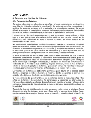 CAPÍTULO IV.
4. Derecho a una vida libre de violencia.
4.1. Fundamentos Teóricos.
Garantizar a las mujeres, a los niños y las niñas y a todos en general, es un derecho a
una vida sin violencia mediante la coordinación de acciones entre los tres poderes y
ámbitos de gobierno, sociedad civil organizada y la población en general. Así como
difundir y promover el conocimiento y respeto de los derechos humanos de de todos los
ciudadanos, en las comunidades y organismos de la sociedad civil en Nayarit.
Los mexicanos y las mexicanas queremos convivir en armonía con un sistema político
que, a la vez que procese adecuadamente los conflictos, nos permita coexistir en la
diferencia y unir voluntades en torno a causas comunes, así como avanzar en la
consecución del bien común.
Así se construirá una nación en donde todo mexicano viva con la certidumbre de que el
gobierno, en sus tres órdenes, lucha permanente y vigorosamente contra la impunidad, la
violencia, la delincuencia organizada y la corrupción, y en donde se consolide, cada día,
la estructura política del pacto federal, la democracia y la vida republicana, con la
participación creciente de la población en las definiciones y tareas nacionales.
El Instituto Nacional de las Mujeres (INMUJERES) está consciente de que la única
manera de combatir con eficiencia la violencia es atendiendo todas sus formas, pues es
un problema social que afecta los espacios vitales de hombres y mujeres y que se origina
de un aprendizaje en el hogar, en la escuela, a través de los medios de comunicación, y
en la calle. En la medida en que hombres y mujeres aprendan, desde la más temprana
edad y a través del ejemplo en la familia, que existen formas no violentas de resolver
conflictos, podrán rechazar la violencia en la escuela, en el trabajo y en su vida.
La violencia en la familia es doblemente perniciosa pues ocurre en el espacio social
donde se organiza la vida de hombres y mujeres, donde se aprende a convivir y a
respetar a los demás, y donde se espera afecto, protección y ayuda.
El reconocimiento de que el fenómeno de la violencia contra la mujer, los niños y las
niñas, en la familia y la sociedad se ha generalizado y trasciende las diferencias de
ingresos, clases sociales y culturas, debe reflejarse en medidas urgentes y eficaces para
eliminar su frecuencia. La violencia contra la mujer se deriva de su condición desigual en
la sociedad.
Es decir, la violencia dirigida contra la mujer porque es mujer, o que la afecta en forma
desproporcionada. Se incluyen actos que infligen daño o sufrimiento de índole física,
mental o sexual, las amenazas de esos actos, la coacción y otras formas de privación de




                                            28
 