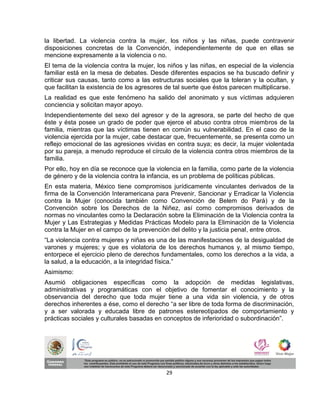 la libertad. La violencia contra la mujer, los niños y las niñas, puede contravenir
disposiciones concretas de la Convención, independientemente de que en ellas se
mencione expresamente a la violencia o no.
El tema de la violencia contra la mujer, los niños y las niñas, en especial de la violencia
familiar está en la mesa de debates. Desde diferentes espacios se ha buscado definir y
criticar sus causas, tanto como a las estructuras sociales que la toleran y la ocultan, y
que facilitan la existencia de los agresores de tal suerte que éstos parecen multiplicarse.
La realidad es que este fenómeno ha salido del anonimato y sus víctimas adquieren
conciencia y solicitan mayor apoyo.
Independientemente del sexo del agresor y de la agresora, se parte del hecho de que
éste y ésta posee un grado de poder que ejerce el abuso contra otros miembros de la
familia, mientras que las víctimas tienen en común su vulnerabilidad. En el caso de la
violencia ejercida por la mujer, cabe destacar que, frecuentemente, se presenta como un
reflejo emocional de las agresiones vividas en contra suya; es decir, la mujer violentada
por su pareja, a menudo reproduce el círculo de la violencia contra otros miembros de la
familia.
Por ello, hoy en día se reconoce que la violencia en la familia, como parte de la violencia
de género y de la violencia contra la infancia, es un problema de políticas públicas.
En esta materia, México tiene compromisos jurídicamente vinculantes derivados de la
firma de la Convención Interamericana para Prevenir, Sancionar y Erradicar la Violencia
contra la Mujer (conocida también como Convención de Belem do Pará) y de la
Convención sobre los Derechos de la Niñez, así como compromisos derivados de
normas no vinculantes como la Declaración sobre la Eliminación de la Violencia contra la
Mujer y Las Estrategias y Medidas Prácticas Modelo para la Eliminación de la Violencia
contra la Mujer en el campo de la prevención del delito y la justicia penal, entre otros.
“La violencia contra mujeres y niñas es una de las manifestaciones de la desigualdad de
varones y mujeres; y que es violatoria de los derechos humanos y, al mismo tiempo,
entorpece el ejercicio pleno de derechos fundamentales, como los derechos a la vida, a
la salud, a la educación, a la integridad física.”
Asimismo:
Asumió obligaciones específicas como la adopción de medidas legislativas,
administrativas y programáticas con el objetivo de fomentar el conocimiento y la
observancia del derecho que toda mujer tiene a una vida sin violencia, y de otros
derechos inherentes a ése, como el derecho “a ser libre de toda forma de discriminación,
y a ser valorada y educada libre de patrones estereotipados de comportamiento y
prácticas sociales y culturales basadas en conceptos de inferioridad o subordinación”.




                                            29
 
