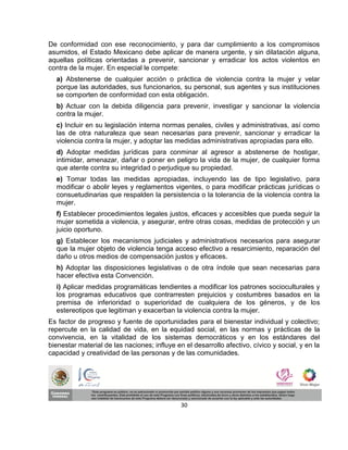 De conformidad con ese reconocimiento, y para dar cumplimiento a los compromisos
asumidos, el Estado Mexicano debe aplicar de manera urgente, y sin dilatación alguna,
aquellas políticas orientadas a prevenir, sancionar y erradicar los actos violentos en
contra de la mujer. En especial le compete:
  a) Abstenerse de cualquier acción o práctica de violencia contra la mujer y velar
  porque las autoridades, sus funcionarios, su personal, sus agentes y sus instituciones
  se comporten de conformidad con esta obligación.
  b) Actuar con la debida diligencia para prevenir, investigar y sancionar la violencia
  contra la mujer.
  c) Incluir en su legislación interna normas penales, civiles y administrativas, así como
  las de otra naturaleza que sean necesarias para prevenir, sancionar y erradicar la
  violencia contra la mujer, y adoptar las medidas administrativas apropiadas para ello.
  d) Adoptar medidas jurídicas para conminar al agresor a abstenerse de hostigar,
  intimidar, amenazar, dañar o poner en peligro la vida de la mujer, de cualquier forma
  que atente contra su integridad o perjudique su propiedad.
  e) Tomar todas las medidas apropiadas, incluyendo las de tipo legislativo, para
  modificar o abolir leyes y reglamentos vigentes, o para modificar prácticas jurídicas o
  consuetudinarias que respalden la persistencia o la tolerancia de la violencia contra la
  mujer.
  f) Establecer procedimientos legales justos, eficaces y accesibles que pueda seguir la
  mujer sometida a violencia, y asegurar, entre otras cosas, medidas de protección y un
  juicio oportuno.
  g) Establecer los mecanismos judiciales y administrativos necesarios para asegurar
  que la mujer objeto de violencia tenga acceso efectivo a resarcimiento, reparación del
  daño u otros medios de compensación justos y eficaces.
  h) Adoptar las disposiciones legislativas o de otra índole que sean necesarias para
  hacer efectiva esta Convención.
  i) Aplicar medidas programáticas tendientes a modificar los patrones socioculturales y
  los programas educativos que contrarresten prejuicios y costumbres basados en la
  premisa de inferioridad o superioridad de cualquiera de los géneros, y de los
  estereotipos que legitiman y exacerban la violencia contra la mujer.
Es factor de progreso y fuente de oportunidades para el bienestar individual y colectivo;
repercute en la calidad de vida, en la equidad social, en las normas y prácticas de la
convivencia, en la vitalidad de los sistemas democráticos y en los estándares del
bienestar material de las naciones; influye en el desarrollo afectivo, cívico y social, y en la
capacidad y creatividad de las personas y de las comunidades.




                                              30
 