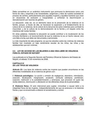 Debe convertirse en un auténtico instrumento que promueva la democracia como una
forma de vida y responda a las necesidades, exigencias y retos de nuestra sociedad en
proceso de cambio, particularmente para aquellas mujeres y aquellos hombres que viven
en situaciones de exclusión y marginalidad, y enfrentan la discriminación y
desvalorización por razones de género.
La educación, vista así, es un elemento clave en la prevención de la violencia en la
familia, porque, a través de ella, se favorecen la expansión y el fortalecimiento de la
cultura de la no violencia, de la cultura de la denuncia de actos violentos para combatir la
impunidad, y de la cultura de la democratización de la familia y el respeto entre los
miembros del núcleo familiar.
En otras palabras, mediante la educación se puede contribuir a la revaloración de los
vínculos familiares y el reconocimiento de que la violencia no es un hecho natural, sino
una falta a la ley que debe ser denunciada y sancionada.
Lo más importante de este programa, es que los estudios sobre las víctimas de violencia
familiar han mostrado un bajo rendimiento escolar de los niños, las niñas y las
adolescentes que son víctimas.


4.2. LEY DE ACCESO DE LAS MUJERES A UNA VIDA LIBRE DE VIOLENCIA
PARA EL ESTADO DE NAYARIT

Ley publicada en la Segunda Sección del Periódico Oficial de Gobierno del Estado de
Nayarit, el sábado 15 de noviembre de 2008.

CAPÍTULO VI
DE LOS TIPOS DE VIOLENCIA

Artículo 23.- Los tipos de violencia contra las mujeres que pueden encontrarse en las
diferentes modalidades de la violencia de género son:

I. Violencia psicológica.- La acción u omisión de negligencia, abandono, intimidación,
coacción, devaluación, marginación, anulación, conducta celotípica, prohibición,
coacción, restricción a la autodeterminación y amenazas, que provocan en quien las
recibe deterioro, disminución o afectación en las diferentes áreas de la personalidad.

II. Violencia física.- El acto intencional para sujetar, inmovilizar o causar daño a la
integridad física de las mujeres, independientemente de que se produzca o no lesiones
físicas y que va encaminado a obtener el sometimiento y control.




                                            31
 