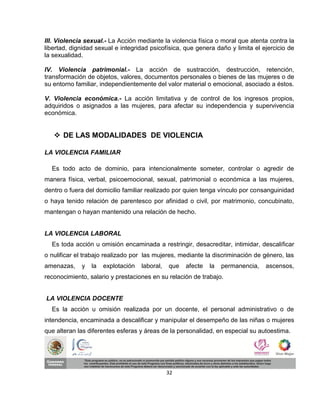 III. Violencia sexual.- La Acción mediante la violencia física o moral que atenta contra la
libertad, dignidad sexual e integridad psicofísica, que genera daño y limita el ejercicio de
la sexualidad.

IV. Violencia patrimonial.- La acción de sustracción, destrucción, retención,
transformación de objetos, valores, documentos personales o bienes de las mujeres o de
su entorno familiar, independientemente del valor material o emocional, asociado a éstos.

V. Violencia económica.- La acción limitativa y de control de los ingresos propios,
adquiridos o asignados a las mujeres, para afectar su independencia y supervivencia
económica.


    DE LAS MODALIDADES DE VIOLENCIA

LA VIOLENCIA FAMILIAR

  Es todo acto de dominio, para intencionalmente someter, controlar o agredir de
manera física, verbal, psicoemocional, sexual, patrimonial o económica a las mujeres,
dentro o fuera del domicilio familiar realizado por quien tenga vínculo por consanguinidad
o haya tenido relación de parentesco por afinidad o civil, por matrimonio, concubinato,
mantengan o hayan mantenido una relación de hecho.


LA VIOLENCIA LABORAL
  Es toda acción u omisión encaminada a restringir, desacreditar, intimidar, descalificar
o nulificar el trabajo realizado por las mujeres, mediante la discriminación de género, las
amenazas,    y   la   explotación   laboral,   que   afecte   la   permanencia,   ascensos,
reconocimiento, salario y prestaciones en su relación de trabajo.


LA VIOLENCIA DOCENTE
  Es la acción u omisión realizada por un docente, el personal administrativo o de
intendencia, encaminada a descalificar y manipular el desempeño de las niñas o mujeres
que alteran las diferentes esferas y áreas de la personalidad, en especial su autoestima.




                                               32
 