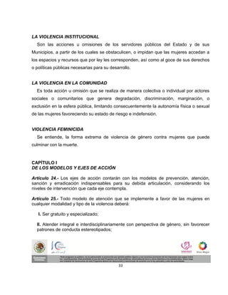 LA VIOLENCIA INSTITUCIONAL
  Son las acciones u omisiones de los servidores públicos del Estado y de sus
Municipios, a partir de los cuales se obstaculicen, o impidan que las mujeres accedan a
los espacios y recursos que por ley les corresponden, así como al goce de sus derechos
o políticas públicas necesarias para su desarrollo.


LA VIOLENCIA EN LA COMUNIDAD
  Es toda acción u omisión que se realiza de manera colectiva o individual por actores
sociales o comunitarios que genera degradación, discriminación, marginación, o
exclusión en la esfera pública, limitando consecuentemente la autonomía física o sexual
de las mujeres favoreciendo su estado de riesgo e indefensión.


VIOLENCIA FEMINICIDA
  Se entiende, la forma extrema de violencia de género contra mujeres que puede
culminar con la muerte.



CAPÍTULO I
DE LOS MODELOS Y EJES DE ACCIÓN

Artículo 24.- Los ejes de acción contarán con los modelos de prevención, atención,
sanción y erradicación indispensables para su debida articulación, considerando los
niveles de intervención que cada eje contempla.

Artículo 25.- Todo modelo de atención que se implemente a favor de las mujeres en
cualquier modalidad y tipo de la violencia deberá:

   I. Ser gratuito y especializado;

  II. Atender integral e interdisciplinariamente con perspectiva de género, sin favorecer
  patrones de conducta estereotipados;




                                            33
 