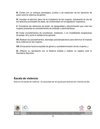 III. Contar con un enfoque psicológico, jurídico y de restitución de los derechos de
  quien sufre la violencia de género;

  IV. Impulsar el ejercicio pleno de la ciudadanía de las mujeres, impulsando el uso de
  los derechos procesales de éstas, de conformidad con la legislación respectiva;

  V. Considerar las relaciones de poder, de desigualdad y discriminación que viven las
  mujeres presentes en procedimientos de arbitraje o administrativos;

  VI. Evitar procedimientos de conciliación, mediación, o en modalidades terapéuticas
  de pareja, tal y como lo señala la ley general;

  VII. Realizar los procedimientos, abordajes psicoterapéuticos para disminuir el impacto
  de la violencia en las mujeres;

  VIII. Encauzarse hacia la equidad de género y autodeterminación de las mujeres; y

  IX. Obtener su aprobación por el Sistema Estatal y realizar su registro ante la
  Secretaría Ejecutiva.




Escala de violencia
Esta es una escala de violencia, la cual puede ser de ayuda para quienes son víctimas de ella.




                                               34
 