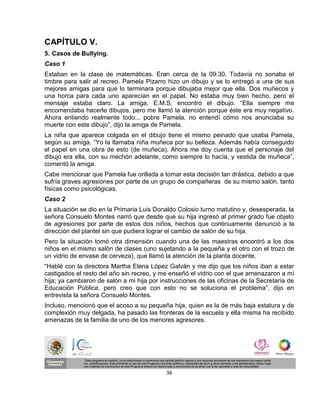 CAPÍTULO V.
5. Casos de Bullying.
Caso 1
Estaban en la clase de matemáticas. Eran cerca de la 09:30. Todavía no sonaba el
timbre para salir al recreo. Pamela Pizarro hizo un dibujo y se lo entregó a una de sus
mejores amigas para que lo terminara porque dibujaba mejor que ella. Dos muñecos y
una horca para cada uno aparecían en el papel. No estaba muy bien hecho, pero el
mensaje estaba claro. La amiga, E.M.S, encontró el dibujo. “Ella siempre me
encomendaba hacerle dibujos, pero me llamó la atención porque éste era muy negativo.
Ahora entiendo realmente todo... pobre Pamela, no entendí cómo nos anunciaba su
muerte con este dibujo”, dijo la amiga de Pamela.
La niña que aparece colgada en el dibujo tiene el mismo peinado que usaba Pamela,
según su amiga. “Yo la llamaba niña muñeca por su belleza. Además había conseguido
el papel en una obra de esto (de muñeca). Ahora me doy cuenta que el personaje del
dibujo era ella, con su mechón adelante, como siempre lo hacía, y vestida de muñeca”,
comentó la amiga.
Cabe mencionar que Pamela fue orillada a tomar esta decisión tan drástica, debido a que
sufría graves agresiones por parte de un grupo de compañeras de su mismo salón, tanto
físicas como psicológicas.
Caso 2
La situación se dio en la Primaria Luis Donaldo Colosio turno matutino y, desesperada, la
señora Consuelo Montes narró que desde que su hija ingresó al primer grado fue objeto
de agresiones por parte de estos dos niños, hechos que continuamente denunció a la
dirección del plantel sin que pudiera lograr el cambio de salón de su hija.
Pero la situación tomó otra dimensión cuando una de las maestras encontró a los dos
niños en el mismo salón de clases (uno sujetando a la pequeña y el otro con el trozo de
un vidrio de envase de cerveza), que llamó la atención de la planta docente.
“Hablé con la directora Martha Elena López Galván y me dijo que los niños iban a estar
castigados el resto del año sin recreo, y me enseñó el vidrio con el que amenazaron a mi
hija; ya cambiaron de salón a mi hija por instrucciones de las oficinas de la Secretaría de
Educación Pública, pero creo que con esto no se soluciona el problema”, dijo en
entrevista la señora Consuelo Montes.
Incluso, mencionó que el acoso a su pequeña hija, quien es la de más baja estatura y de
complexión muy delgada, ha pasado las fronteras de la escuela y ella misma ha recibido
amenazas de la familia de uno de los menores agresores.




                                            36
 