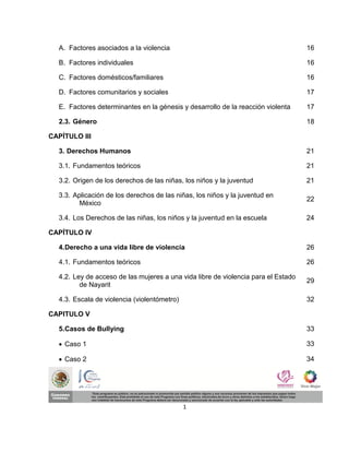 A. Factores asociados a la violencia                                             16

  B. Factores individuales                                                         16

  C. Factores domésticos/familiares                                                16

  D. Factores comunitarios y sociales                                              17

  E. Factores determinantes en la génesis y desarrollo de la reacción violenta     17

  2.3. Género                                                                      18

CAPÍTULO III

  3. Derechos Humanos                                                              21

  3.1. Fundamentos teóricos                                                        21

  3.2. Origen de los derechos de las niñas, los niños y la juventud                21

  3.3. Aplicación de los derechos de las niñas, los niños y la juventud en
                                                                                   22
         México

  3.4. Los Derechos de las niñas, los niños y la juventud en la escuela            24

CAPÍTULO IV

  4. Derecho a una vida libre de violencia                                         26

  4.1. Fundamentos teóricos                                                        26

  4.2. Ley de acceso de las mujeres a una vida libre de violencia para el Estado
                                                                                   29
         de Nayarit

  4.3. Escala de violencia (violentómetro)                                         32

CAPITULO V

  5. Casos de Bullying                                                             33

   Caso 1                                                                         33

   Caso 2                                                                         34




                                             1
 