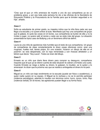 “Creo que el que un niño amenace de muerte a uno de sus compañeros ya es un
problema grave, y por eso toda esta semana he ido a las oficinas de la Secretaría de
Educación Pública y la Procuraduría de la Familia para que le brinden seguridad a mi
hija”, añadió.


Caso 3
Sofía es estudiante de primer grado, su maestra indica que la niña llora cada vez que
llega a la escuela y no quiere entrar al aula. Manifiesta que hay una compañera de grupo
que la golpea, le quita las cosas en el recreo, sus compañeras se burlan de ella y no la
invitan a jugar, no quiere salir al recreo y cada vez se aísla más del grupo. La situación
presentada es típico caso de Bullying y es un fenómeno difícil de definir.
Caso 4
Laura es una niña de apariencia más humilde que el resto de sus compañeros. Un grupo
de compañeras de clase constantemente le dicen cosas ofensivas como: eres una
mugrosa, hueles mal, tienes piojos. En una ocasión, hicieron un dibujo de ella en el
pizarrón: se veía despeinada, con la ropa remendada y con moscas alrededor y un
letrero que decía: “Soy Laura”. Todos se reían del dibujo.
Caso 5
Ernesto es un niño que diario lleva dinero para comprar su desayuno, compañeros
mayores que él que ya se dieron cuenta de esta situación le cobran a Ernesto una cuota.
Cuando Ernesto se niega a darles su dinero, lo golpean, lo insultan, se lo quitan y lo
amenazan: le dicen que la próxima vez que se resista a entregarles el dinero le irá peor.
Caso 6
Miguel es un niño con bajo rendimiento en la escuela (puede ser físico o académico), a
quien nadie quiere en su equipo. A Miguel se le rechaza y no se le permite participar
(violencia psicológica), además lo insultan con términos como: burro, zonzo, tonto, flojo
(violencia verbal). En el recreo, las agresiones pueden llegar a su forma física.




                                           37
 