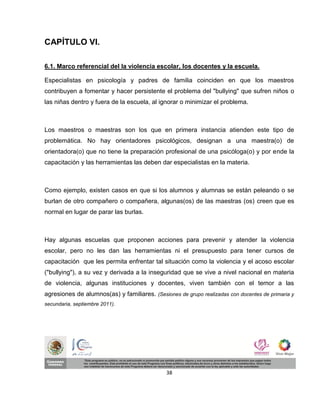 CAPÍTULO VI.

6.1. Marco referencial del la violencia escolar, los docentes y la escuela.

Especialistas en psicología y padres de familia coinciden en que los maestros
contribuyen a fomentar y hacer persistente el problema del "bullying" que sufren niños o
las niñas dentro y fuera de la escuela, al ignorar o minimizar el problema.



Los maestros o maestras son los que en primera instancia atienden este tipo de
problemática. No hay orientadores psicológicos, designan a una maestra(o) de
orientadora(o) que no tiene la preparación profesional de una psicóloga(o) y por ende la
capacitación y las herramientas las deben dar especialistas en la materia.



Como ejemplo, existen casos en que si los alumnos y alumnas se están peleando o se
burlan de otro compañero o compañera, algunas(os) de las maestras (os) creen que es
normal en lugar de parar las burlas.



Hay algunas escuelas que proponen acciones para prevenir y atender la violencia
escolar, pero no les dan las herramientas ni el presupuesto para tener cursos de
capacitación que les permita enfrentar tal situación como la violencia y el acoso escolar
("bullying"), a su vez y derivada a la inseguridad que se vive a nivel nacional en materia
de violencia, algunas instituciones y docentes, viven también con el temor a las
agresiones de alumnos(as) y familiares. (Sesiones de grupo realizadas con docentes de primaria y
secundaria, septiembre 2011).




                                              38
 