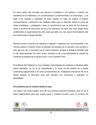 En otros casos hay escuelas que ignoran el problema y los padres o madres van
escalando de la maestra(o) a la subdirectora(o) y posteriormente a la directora(o) , y se
llega a los castigos o expulsión de quien agrede en lugar de realizar el análisis
correspondiente y determinar las medidas justas para su atención desde el punto de
vistas psicológico y pedagógico, dado el conocimiento que se tiene de los alumnos,
previo a la toma de decisiones de las y los directivos, se tiene que hacer llegar dicha
problemática al supervisor(a) de zona, para que éste a su vez, sea el intermediario ante
las Instituciones correspondientes.



Muchas veces la solución es expulsar al agresor o agresora por una temporada o los
mismos padres o madres toman la decisión de sacarlos de la escuela y los cambian a
otra, pero se van a encontrar con la misma situación, porque el problema también está
en las otras escuelas. En otros casos, beneficia a los y las estudiantes el cambio de
ambiente al pasarlos de un grupo a otro, o de un plantel a otro.



El problema del "bullying" es muy complejo, para empezar los maestros y maestras están
sobre saturados, no se le da capacitación y lo único se les enseña es a repetir
contenidos cognoscitivos y no sobre conocimientos de inteligencia emocional. No se le
brinda espacio al alumnado para que manejen sus emociones y expresen su
sensibilidad.



Un problema que se arrastra desde la casa

Los niños y las niñas pueden venir de muy diversos entornos familiares, pero no es el
factor determinante para que sufran acoso y violencia escolar como un síntoma de




                                            39
 