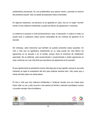problemática psicosocial. Es una problemática que parece crecer y permear el entorno
del ambiente escolar. Que va desde el preescolar hasta universidad.



En algunas ocasiones, una persona no es agredida en casa, vive en un hogar "normal"
donde no hay violencia intrafamiliar y puede ser blanco de agresiones o viceversa.



La violencia no excluye ni nivel socioeconómico, raza, ni educación, ni cultura ni nada. Le
puede tocar a cualquiera, todos somos vulnerables de ser víctimas de agresión en la
escuela.



Sin embargo, cabe mencionar que también se pueden presentar casos opuestos: Un
niño o niña que es agredido/a verbalmente en su casa pueda ser más blanco de
agresiones en la escuela o en la familia, porque tiene el síndrome de indefensión
aprendida. No se defiende, está acostumbrado o acostumbrada a recibir agresiones en
casa, entonces va a ser más fácil que sea blanco de agresiones en la escuela".



El que agrede tiene la autoestima mucho más baja que al que agrede, porque lo que está
haciendo es bajar la autoestima del otro para poderse sentirse bien. Hay veces que a
través del dolor ajeno se siente placer.



El niño o niña que vive violencia intrafamiliar o "bullying" escolar vive con miedo para
hacer valer su voz y sólo recurren a los padres de familia y atención psicológica cuando
no puede manejar más el problema.




                                            40
 