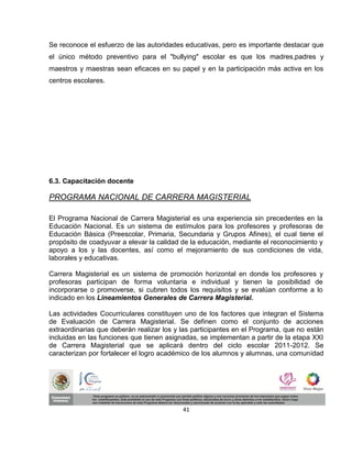 Se reconoce el esfuerzo de las autoridades educativas, pero es importante destacar que
el único método preventivo para el "bullying" escolar es que los madres,padres y
maestros y maestras sean eficaces en su papel y en la participación más activa en los
centros escolares.




6.3. Capacitación docente

PROGRAMA NACIONAL DE CARRERA MAGISTERIAL

El Programa Nacional de Carrera Magisterial es una experiencia sin precedentes en la
Educación Nacional. Es un sistema de estímulos para los profesores y profesoras de
Educación Básica (Preescolar, Primaria, Secundaria y Grupos Afines), el cual tiene el
propósito de coadyuvar a elevar la calidad de la educación, mediante el reconocimiento y
apoyo a los y las docentes, así como el mejoramiento de sus condiciones de vida,
laborales y educativas.

Carrera Magisterial es un sistema de promoción horizontal en donde los profesores y
profesoras participan de forma voluntaria e individual y tienen la posibilidad de
incorporarse o promoverse, si cubren todos los requisitos y se evalúan conforme a lo
indicado en los Lineamientos Generales de Carrera Magisterial.

Las actividades Cocurriculares constituyen uno de los factores que integran el Sistema
de Evaluación de Carrera Magisterial. Se definen como el conjunto de acciones
extraordinarias que deberán realizar los y las participantes en el Programa, que no están
incluidas en las funciones que tienen asignadas, se implementan a partir de la etapa XXI
de Carrera Magisterial que se aplicará dentro del ciclo escolar 2011-2012. Se
caracterizan por fortalecer el logro académico de los alumnos y alumnas, una comunidad




                                           41
 