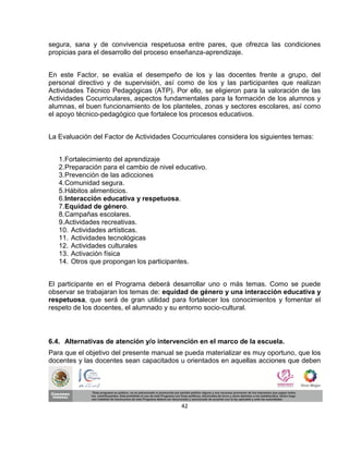segura, sana y de convivencia respetuosa entre pares, que ofrezca las condiciones
propicias para el desarrollo del proceso enseñanza-aprendizaje.


En este Factor, se evalúa el desempeño de los y las docentes frente a grupo, del
personal directivo y de supervisión, así como de los y las participantes que realizan
Actividades Técnico Pedagógicas (ATP). Por ello, se eligieron para la valoración de las
Actividades Cocurriculares, aspectos fundamentales para la formación de los alumnos y
alumnas, el buen funcionamiento de los planteles, zonas y sectores escolares, así como
el apoyo técnico-pedagógico que fortalece los procesos educativos.


La Evaluación del Factor de Actividades Cocurriculares considera los siguientes temas:


   1. Fortalecimiento del aprendizaje
   2. Preparación para el cambio de nivel educativo.
   3. Prevención de las adicciones
   4. Comunidad segura.
   5. Hábitos alimenticios.
   6. Interacción educativa y respetuosa.
   7. Equidad de género.
   8. Campañas escolares.
   9. Actividades recreativas.
   10. Actividades artísticas.
   11. Actividades tecnológicas
   12. Actividades culturales
   13. Activación física
   14. Otros que propongan los participantes.


El participante en el Programa deberá desarrollar uno o más temas. Como se puede
observar se trabajaran los temas de: equidad de género y una interacción educativa y
respetuosa, que será de gran utilidad para fortalecer los conocimientos y fomentar el
respeto de los docentes, el alumnado y su entorno socio-cultural.



6.4. Alternativas de atención y/o intervención en el marco de la escuela.
Para que el objetivo del presente manual se pueda materializar es muy oportuno, que los
docentes y las docentes sean capacitados u orientados en aquellas acciones que deben




                                           42
 