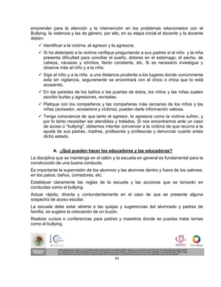 emprender para la atención y la intervención en los problemas relacionados con el
Bullying, la violencia y las de género, por ello, en su etapa inicial el docente y la docente
deben:
     Identificar a la víctima, el agresor y la agresora.
     Si ha detectado a la victima verifique preguntando a sus padres si el niño y la niña
      presenta dificultad para conciliar el sueño, dolores en el estómago, el pecho, de
      cabeza, náuseas y vómitos, llanto constante, etc. Si es necesario investigue y
      observe más al niño y a la niña.
     Siga al niño y a la niña a una distancia prudente a los lugares donde comúnmente
      esta sin vigilancia, seguramente se encontrará con el chico o chica que lo está
      acosando.
     En las paredes de los baños o las puertas de éstos, los niños y las niñas suelen
      escribir burlas y agresiones, revíselas.
     Platique con los compañeros y las compañeras más cercanos de los niños y las
      niñas (acosador, acosadora y víctima), pueden darle información valiosa.
     Tenga consciencia de que tanto el agresor, la agresora como la victima sufren, y
      por lo tanto necesitan ser atendidos y tratados. Si nos encontramos ante un caso
      de acoso o "bullying", debemos intentar convencer a la víctima de que recurra a la
      ayuda de sus padres, madres, profesores y profesoras y denunciar cuanto antes
      dicho estado.


            A. ¿Qué pueden hacer los educadores y las educadoras?
La disciplina que se mantenga en el salón y la escuela en general es fundamental para la
construcción de una buena conducta.
Es importante la supervisión de los alumnos y las alumnas dentro y fuera de los salones,
en los patios, baños, comedores, etc.
Establecer claramente las reglas de la escuela y las acciones que se tomarán en
conductas como el bullying.
Actuar rápido, directa y contundentemente en el caso de que se presente alguna
sospecha de acoso escolar.
La escuela debe estar abierta a las quejas y sugerencias del alumnado y padres de
familia, se sugiere la colocación de un buzón.
Realizar cursos o conferencias para padres y maestros donde se puedas tratar temas
como el bullying.




                                              43
 