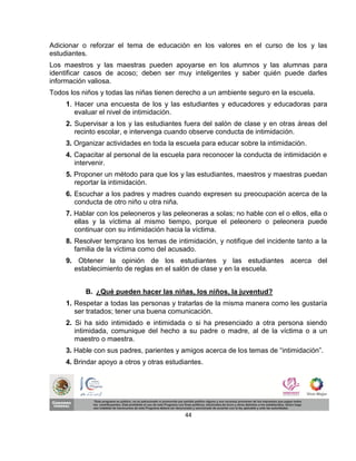 Adicionar o reforzar el tema de educación en los valores en el curso de los y las
estudiantes.
Los maestros y las maestras pueden apoyarse en los alumnos y las alumnas para
identificar casos de acoso; deben ser muy inteligentes y saber quién puede darles
información valiosa.
Todos los niños y todas las niñas tienen derecho a un ambiente seguro en la escuela.
     1. Hacer una encuesta de los y las estudiantes y educadores y educadoras para
        evaluar el nivel de intimidación.
     2. Supervisar a los y las estudiantes fuera del salón de clase y en otras áreas del
        recinto escolar, e intervenga cuando observe conducta de intimidación.
     3. Organizar actividades en toda la escuela para educar sobre la intimidación.
     4. Capacitar al personal de la escuela para reconocer la conducta de intimidación e
        intervenir.
     5. Proponer un método para que los y las estudiantes, maestros y maestras puedan
        reportar la intimidación.
     6. Escuchar a los padres y madres cuando expresen su preocupación acerca de la
        conducta de otro niño u otra niña.
     7. Hablar con los peleoneros y las peleoneras a solas; no hable con el o ellos, ella o
        ellas y la víctima al mismo tiempo, porque el peleonero o peleonera puede
        continuar con su intimidación hacia la víctima.
     8. Resolver temprano los temas de intimidación, y notifique del incidente tanto a la
        familia de la víctima como del acusado.
     9. Obtener la opinión de los estudiantes y las estudiantes acerca del
       establecimiento de reglas en el salón de clase y en la escuela.


           B. ¿Qué pueden hacer las niñas, los niños, la juventud?
     1. Respetar a todas las personas y tratarlas de la misma manera como les gustaría
        ser tratados; tener una buena comunicación.
     2. Si ha sido intimidado e intimidada o si ha presenciado a otra persona siendo
        intimidada, comunique del hecho a su padre o madre, al de la víctima o a un
        maestro o maestra.
     3. Hable con sus padres, parientes y amigos acerca de los temas de “intimidación”.
     4. Brindar apoyo a otros y otras estudiantes.




                                            44
 