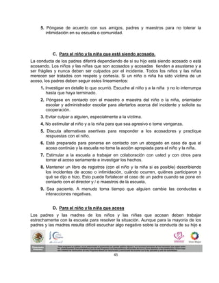 5. Póngase de acuerdo con sus amigos, padres y maestros para no tolerar la
        intimidación en su escuela o comunidad.



           C. Para el niño y la niña que está siendo acosado.
La conducta de los padres diferirá dependiendo de si su hijo está siendo acosado o está
acosando. Los niños y las niñas que son acosados y acosadas tienden a asustarse y a
ser frágiles y nunca deben ser culpados por el incidente. Todos los niños y las niñas
merecen ser tratados con respeto y cortesía. Si un niño o niña ha sido víctima de un
acoso, los padres deben seguir estos lineamientos:
     1. Investigar en detalle lo que ocurrió. Escuche al niño y a la niña y no lo interrumpa
        hasta que haya terminado.
     2. Póngase en contacto con el maestro o maestra del niño o la niña, orientador
        escolar y administrador escolar para alertarlos acerca del incidente y solicite su
        cooperación.
     3. Evitar culpar a alguien, especialmente a la víctima.
     4. No estimular al niño y a la niña para que sea agresivo o tome venganza.
     5. Discuta alternativas asertivas para responder a los acosadores y practique
        respuestas con el niño.
     6. Esté preparado para ponerse en contacto con un abogado en caso de que el
        acoso continúe y la escuela no tome la acción apropiada para el niño y la niña.
     7. Estimular a la escuela a trabajar en colaboración con usted y con otros para
        tomar el acoso seriamente e investigar los hechos.
     8. Mantener un libro de registros (con el niño y la niña si es posible) describiendo
        los incidentes de acoso o intimidación, cuándo ocurren, quiénes participaron y
        qué se dijo e hizo. Esto puede fortalecer el caso de un padre cuando se pone en
        contacto con el director y / o maestros de la escuela.
     9. Sea paciente. A menudo toma tiempo que alguien cambie las conductas e
        interacciones negativas.


           D. Para el niño y la niña que acosa
Los padres y las madres de los niños y las niñas que acosan deben trabajar
estrechamente con la escuela para resolver la situación. Aunque para la mayoría de los
padres y las madres resulta difícil escuchar algo negativo sobre la conducta de su hijo e




                                            45
 