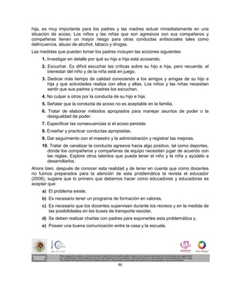 hija, es muy importante para los padres y las madres actuar inmediatamente en una
situación de acoso. Los niños y las niñas que son agresivos con sus compañeros y
compañeras tienen un mayor riesgo para otras conductas antisociales tales como
delincuencia, abuso de alcohol, tabaco y drogas.
Las medidas que pueden tomar los padres incluyen las acciones siguientes:
     1. Investigar en detalle por qué su hijo e hija está acosando.
     2. Escuchar. Es difícil escuchar las críticas sobre su hijo e hija, pero recuerde, el
        bienestar del niño y de la niña está en juego.
     3. Dedicar más tiempo de calidad conociendo a los amigos y amigas de su hijo e
        hija y qué actividades realiza con ellos y ellas. Los niños y las niñas necesitan
        sentir que sus padres y madres los escuchan.
     4. No culpar a otros por la conducta de su hijo e hija.
     5. Señalar que la conducta de acoso no es aceptable en la familia.
     6. Tratar de elaborar métodos apropiados para manejar asuntos de poder o la
        desigualdad de poder.
     7. Especificar las consecuencias si el acoso persiste.
     8. Enseñar y practicar conductas apropiadas.
     9. Dar seguimiento con el maestro y la administración y registrar las mejoras.
     10. Tratar de canalizar la conducta agresiva hacia algo positivo, tal como deportes,
       donde los compañeros y compañeras de equipo necesitan jugar de acuerdo con
       las reglas. Explore otros talentos que pueda tener el niño y la niña y ayúdelo a
       desarrollarlos.
Ahora bien, después de conocer esta realidad y de tener en cuenta que como docentes
no fuimos preparados para la atención de esta problemática la revista el educador
(2008), sugiere que lo primero que debemos hacer como educadores y educadoras es
aceptar que:
     a) El problema existe,
     b) Es necesario tener un programa de formación en valores,
     c) Es necesario que los docentes supervisen durante los recreos y en la medida de
        las posibilidades en los buses de transporte escolar,
     d) Se deben realizar charlas con padres para exponerles esta problemática y,
     e) Poseer una buena comunicación entre la casa y la escuela.




                                             46
 