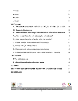  Caso 3                                                                    34

   Caso 4                                                                    34

   Caso 5                                                                    34

   Caso 6                                                                    34

CAPÍTULO VI
   6.1 Marco Referencial de la violencia escolar, los docentes y la escuela   35

  6.2 Capacitación docente                                                    38
  6. 3. Alternativas de atención y/o intervención en el marco de la escuela   39

  A. ¿Qué pueden hacer los educadores y las educadoras?                       40

  B. ¿Qué pueden hacer las niñas, los niños y la juventud?                    41

  C. Para el niño y la niña que está siendo acosado(a)                        41

  D. Para el niño y la niña que acosa                                         42

  E. El acercamiento a los protagonistas más directos                         43

  F. Estrategias que pueden utilizar los docentes en su labor cotidiana       46

CAPÍTULO VII

  7. Una cultura de paz                                                       48

  7.1. Principios de la educación para la paz                                 48

GLOSARIO                                                                      52

DIRECTORIO DE INSTITUCIONES DE APOYO Y ATENCIÓN DE CASOS                      54

BIBLIOGRAFIA                                                                  58




                                          2
 