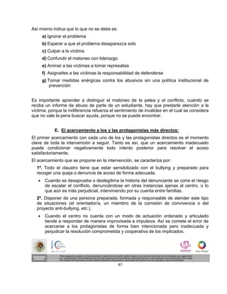 Así mismo indica que lo que no se debe es:
       a) Ignorar el problema
       b) Esperar a que el problema desaparezca solo
       c) Culpar a la víctima
       d) Confundir el matoneo con liderazgo
       e) Animar a las víctimas a tomar represalias
       f) Asignarles a las víctimas la responsabilidad de defenderse
       g) Tomar medidas enérgicas contra los abusivos sin una política institucional de
           prevención


Es importante aprender a distinguir el matoneo de la pelea y el conflicto, cuando se
reciba un informe de abuso de parte de un estudiante, hay que prestarle atención a la
víctima, porque la indiferencia refuerza el sentimiento de invalidez en el cual se considera
que no vale la pena buscar ayuda, porque no se puede encontrar.


             E. El acercamiento a los y las protagonistas más directos:
El primer acercamiento con cada uno de los y las protagonistas directos es el momento
clave de toda la intervención a seguir. Tanto es así, que un acercamiento inadecuado
puede condicionar negativamente todo intento posterior para resolver el acoso
satisfactoriamente.
El acercamiento que se propone en la intervención, se caracteriza por:
  1º. Todo el claustro tiene que estar sensibilizado con el bullying y preparado para
  recoger una queja o denuncia de acoso de forma adecuada.
       Cuando se desaprueba o deslegitima la historia del denunciante se corre el riesgo
        de escalar el conflicto, denunciándose en otras instancias ajenas al centro, o lo
        que aún es más perjudicial, interviniendo por su cuenta entre familias.
  2º. Disponer de una persona preparada, formada y responsable de atender este tipo
  de situaciones (el orientador/a, un miembro de la comisión de convivencia o del
  proyecto anti-bullying, etc.).
       Cuando el centro no cuenta con un modo de actuación ordenado y articulado
        tiende a responder de manera improvisada e impulsiva. Así se comete el error de
        acercarse a los protagonistas de forma bien intencionada pero inadecuada y
        perjudicar la resolución comprometida y cooperativa de los implicados.




                                               47
 