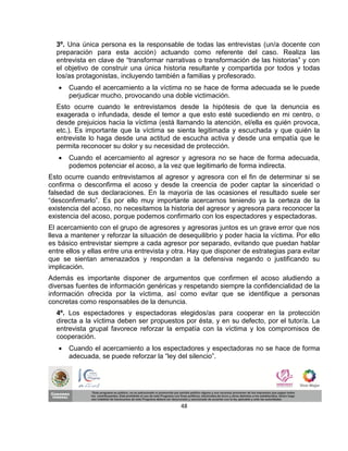 3º. Una única persona es la responsable de todas las entrevistas (un/a docente con
  preparación para esta acción) actuando como referente del caso. Realiza las
  entrevista en clave de “transformar narrativas o transformación de las historias” y con
  el objetivo de construir una única historia resultante y compartida por todos y todas
  los/as protagonistas, incluyendo también a familias y profesorado.
      Cuando el acercamiento a la víctima no se hace de forma adecuada se le puede
       perjudicar mucho, provocando una doble victimación.
  Esto ocurre cuando le entrevistamos desde la hipótesis de que la denuncia es
  exagerada o infundada, desde el temor a que esto esté sucediendo en mi centro, o
  desde prejuicios hacia la víctima (está llamando la atención, el/ella es quién provoca,
  etc.). Es importante que la víctima se sienta legitimada y escuchada y que quién la
  entreviste lo haga desde una actitud de escucha activa y desde una empatía que le
  permita reconocer su dolor y su necesidad de protección.
      Cuando el acercamiento al agresor y agresora no se hace de forma adecuada,
       podemos potenciar el acoso, a la vez que legitimarlo de forma indirecta.
Esto ocurre cuando entrevistamos al agresor y agresora con el fin de determinar si se
confirma o desconfirma el acoso y desde la creencia de poder captar la sinceridad o
falsedad de sus declaraciones. En la mayoría de las ocasiones el resultado suele ser
“desconfirmarlo”. Es por ello muy importante acercarnos teniendo ya la certeza de la
existencia del acoso, no necesitamos la historia del agresor y agresora para reconocer la
existencia del acoso, porque podemos confirmarlo con los espectadores y espectadoras.
El acercamiento con el grupo de agresores y agresoras juntos es un grave error que nos
lleva a mantener y reforzar la situación de desequilibrio y poder hacia la víctima. Por ello
es básico entrevistar siempre a cada agresor por separado, evitando que puedan hablar
entre ellos y ellas entre una entrevista y otra. Hay que disponer de estrategias para evitar
que se sientan amenazados y respondan a la defensiva negando o justificando su
implicación.
Además es importante disponer de argumentos que confirmen el acoso aludiendo a
diversas fuentes de información genéricas y respetando siempre la confidencialidad de la
información ofrecida por la víctima, así como evitar que se identifique a personas
concretas como responsables de la denuncia.
  4º. Los espectadores y espectadoras elegidos/as para cooperar en la protección
  directa a la víctima deben ser propuestos por ésta, y en su defecto, por el tutor/a. La
  entrevista grupal favorece reforzar la empatía con la víctima y los compromisos de
  cooperación.
      Cuando el acercamiento a los espectadores y espectadoras no se hace de forma
       adecuada, se puede reforzar la “ley del silencio”.




                                            48
 