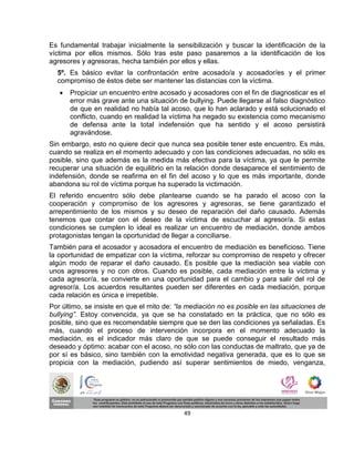 Es fundamental trabajar inicialmente la sensibilización y buscar la identificación de la
víctima por ellos mismos. Sólo tras este paso pasaremos a la identificación de los
agresores y agresoras, hecha también por ellos y ellas.
  5º. Es básico evitar la confrontación entre acosado/a y acosador/es y el primer
  compromiso de éstos debe ser mantener las distancias con la víctima.
      Propiciar un encuentro entre acosado y acosadores con el fin de diagnosticar es el
       error más grave ante una situación de bullying. Puede llegarse al falso diagnóstico
       de que en realidad no había tal acoso, que lo han aclarado y está solucionado el
       conflicto, cuando en realidad la víctima ha negado su existencia como mecanismo
       de defensa ante la total indefensión que ha sentido y el acoso persistirá
       agravándose.
Sin embargo, esto no quiere decir que nunca sea posible tener este encuentro. Es más,
cuando se realiza en el momento adecuado y con las condiciones adecuadas, no sólo es
posible, sino que además es la medida más efectiva para la víctima, ya que le permite
recuperar una situación de equilibrio en la relación donde desaparece el sentimiento de
indefensión, donde se reafirma en el fin del acoso y lo que es más importante, donde
abandona su rol de víctima porque ha superado la victimación.
El referido encuentro sólo debe plantearse cuando se ha parado el acoso con la
cooperación y compromiso de los agresores y agresoras, se tiene garantizado el
arrepentimiento de los mismos y su deseo de reparación del daño causado. Además
tenemos que contar con el deseo de la víctima de escuchar al agresor/a. Si estas
condiciones se cumplen lo ideal es realizar un encuentro de mediación, donde ambos
protagonistas tengan la oportunidad de llegar a conciliarse.
También para el acosador y acosadora el encuentro de mediación es beneficioso. Tiene
la oportunidad de empatizar con la víctima, reforzar su compromiso de respeto y ofrecer
algún modo de reparar el daño causado. Es posible que la mediación sea viable con
unos agresores y no con otros. Cuando es posible, cada mediación entre la víctima y
cada agresor/a, se convierte en una oportunidad para el cambio y para salir del rol de
agresor/a. Los acuerdos resultantes pueden ser diferentes en cada mediación, porque
cada relación es única e irrepetible.
Por último, se insiste en que el mito de: “la mediación no es posible en las situaciones de
bullying”. Estoy convencida, ya que se ha constatado en la práctica, que no sólo es
posible, sino que es recomendable siempre que se den las condiciones ya señaladas. Es
más, cuando el proceso de intervención incorpora en el momento adecuado la
mediación, es el indicador más claro de que se puede conseguir el resultado más
deseado y óptimo: acabar con el acoso, no sólo con las conductas de maltrato, que ya de
por sí es básico, sino también con la emotividad negativa generada, que es lo que se
propicia con la mediación, pudiendo así superar sentimientos de miedo, venganza,




                                            49
 