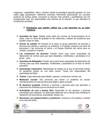 vergüenza, culpabilidad, rabia y resolver desde el paradigma ganador-ganador sin que
nadie salga perjudicado. Habremos entonces intervenido potenciando los recursos
positivos de ambas partes, buscando la solución más pacífica y posibilitando que los
protagonistas sean los responsables más directos de la solución, lo que afianzará el
compromiso acordado.


          F. Estrategias que pueden utilizar los y las docentes en su labor
             cotidiana:


    Asamblea de clase: Debatir entre todos las normas de funcionamiento de la
     clase, crear un clima de igualdad en las relaciones y debatir los problemas que
     puedan surgir en clase.
    Círculo de calidad: Se formará en la clase un grupo específico de alumnos y
     alumnas que plantea y examina un problema, lo investiga, propone una serie de
     soluciones y las comunica al tutor/a y al Equipo Directivo del centro para su
     revisión y puesta en marcha.
    Las comisiones de alumnos: Pueden servir para hacer propuestas de
     elaboración de normas para que sean debatidas, modificadas y aprobadas en el
     grupo – aula.
    Asamblea de Delegados: Pueden servir para hacer propuestas de elaboración de
     normas para que sean debatidas, modificadas y aprobadas en el todo el centro
     educativo.
    Aprendizaje cooperativo: Metodología de trabajo en la que el alumnado trabajo
     en pequeños grupos en una tarea común. Todos son responsables del
     aprendizaje de todos.
    Tutoría: Lugar adecuado para debatir, exponer, consensuar normas, etc.
    Mediación escolar: Dos personas que tienen un problema se reúnen
     voluntariamente con otra persona para llegar a algún acuerdo.
    El alumno/a ayudante: Entrenar a alumnos y alumnas para que aprendan a
     solucionar los conflictos que se producen en la clase.
    Actividades de ocio y tiempo libre: Desarrollar en los alumnos y alumnas
     actividades que impliquen una adecuada utilización de su tiempo libre mediante la
     realización de excursiones, acampadas, fiestas, etc.
    Reuniones con padres/madres y profesores: Involucrar a los padres y madres
     en la vida del centro.




                                         50
 