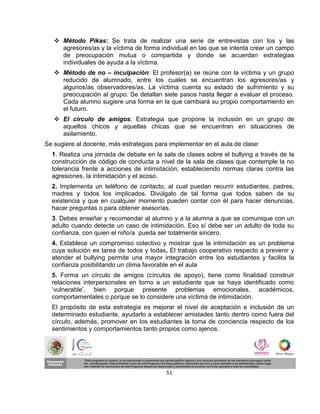  Método Pikas: Se trata de realizar una serie de entrevistas con los y las
     agresores/as y la víctima de forma individual en las que se intenta crear un campo
     de preocupación mutua o compartida y donde se acuerdan estrategias
     individuales de ayuda a la víctima.
    Método de no – inculpación: El profesor(a) se reúne con la víctima y un grupo
     reducido de alumnado, entre los cuales se encuentran los agresores/as y
     algunos/as observadores/as. La víctima cuenta su estado de sufrimiento y su
     preocupación al grupo. Se detallan siete pasos hasta llegar a evaluar el proceso.
     Cada alumno sugiere una forma en la que cambiará su propio comportamiento en
     el futuro.
    El círculo de amigos: Estrategia que propone la inclusión en un grupo de
     aquellos chicos y aquellas chicas que se encuentran en situaciones de
     asilamiento.
Se sugiere al docente, más estrategias para implementar en el aula de clase:
  1. Realiza una jornada de debate en la sala de clases sobre el bullying a través de la
  construcción de código de conducta a nivel de la sala de clases que contemple la no
  tolerancia frente a acciones de intimidación; estableciendo normas claras contra las
  agresiones, la intimidación y el acoso.
  2. Implementa un teléfono de contacto, al cual puedan recurrir estudiantes, padres,
  madres y todos los implicados. Divúlgalo de tal forma que todos saben de su
  existencia y que en cualquier momento pueden contar con él para hacer denuncias,
  hacer preguntas o para obtener asesorías.
  3. Debes enseñar y recomendar al alumno y a la alumna a que se comunique con un
  adulto cuando detecte un caso de intimidación. Eso sí debe ser un adulto de toda su
  confianza, con quien el niño/a pueda ser totalmente sincero.
  4. Establece un compromiso colectivo y mostrar que la intimidación es un problema
  cuya solución es tarea de todos y todas. El trabajo cooperativo respecto a prevenir y
  atender el bullying permite una mayor integración entre los estudiantes y facilita la
  confianza posibilitando un clima favorable en el aula
  5. Forma un círculo de amigos (círculos de apoyo), tiene como finalidad construir
  relaciones interpersonales en torno a un estudiante que se haya identificado como
  ‘vulnerable’, bien porque presente problemas emocionales, académicos,
  comportamentales o porque se lo considere una víctima de intimidación.
  El propósito de esta estrategia es mejorar el nivel de aceptación e inclusión de un
  determinado estudiante, ayudarlo a establecer amistades tanto dentro como fuera del
  círculo, además, promover en los estudiantes la toma de conciencia respecto de los
  sentimientos y comportamientos tanto propios como ajenos.




                                           51
 