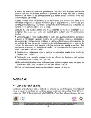 6. Pide a los alumnos y alumnas que escriban una carta, esta actividad tiene como
  finalidad que los estudiantes aprendan a ponerse en el lugar del otro y puedan
  reflexionar en torno a las consecuencias que tienen ciertas acciones sobre los
  sentimientos de los demás.
  Puedes pedirles a los estudiantes y a las estudiantes que escriban una carta a un
  intimidador imaginario. Se puede trabajar en grupos pequeños con la finalidad de que
  identifiquen las razones y sugerencias compartidas terminar la actividad realizando un
  plenario con la participación de todo el curso.
  Después de esto puedes realizar una mesa redonda en donde se expongan y se
  compartan las cosas que cada uno escribió para realizar una retroalimentación
  positiva.
  7. Utiliza el Juego de roles, puedes utilizar el teatro para que los estudiantes conozcan
  lo que es la intimidación y puedan explorar los sentimientos y emociones asociados a
  las acciones de este tipo, desde el lado de la víctima, del intimidador, intimidadora y de
  los testigos. La idea es que se representen las distintas perspectivas: el lugar de la
  víctima, del intimidador, intimidadora y de los testigos esto ayuda a que los y las
  estudiantes se pongan en situación de modo y de lugar permitiendo experimentar y
  sentir lo que viven los involucrados.
  8. Estableciendo reglas para evitar el bullying, por ejemplo a través de un buzón de
     sugerencias y quejas.
  9. Realizando una campaña masiva donde se informe del fenómeno del bullying
     mediante charlas, conferencias y tutorías.
  10. Manteniendo todo el tiempo a profesores/as y cuidadores/as en todas las áreas de
      los recreos tales como los comedores, recreos, patios y baños.
  11. Estar pendiente para intervenir ante cualquier caso de intimidación.




CAPÍTULO VII


7.1. UNA CULTURA DE PAZ
La idea de una cultura de paz se elaboró por primera vez en el Congreso Internacional
sobre la paz en la mente de los hombres, que se celebró en YamusuKro (Cóte d´lvoire),
en julio de 1989. El Congreso instó a la UNESCO a “contribuir a la construcción de una




                                            52
 