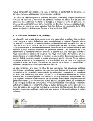 nueva concepción del respeto a la vida, la libertad, la solidaridad, la tolerancia, los
derechos humanos y la igualdad entre mujeres y hombres”.
La Cultura de Paz corresponde a una serie de valores, actitudes y comportamientos que
rechazan la violencia y previenen los conflictos tratando de atacar sus causas para
solucionar los problemas mediante el diálogo y la negación entre las personas, los
grupos y las naciones teniendo como referencia los derechos humanos, respetándolos y
teniéndolos en cuenta en esos tratados. Esto fue definido por resolución de la ONU,
siendo aprobada por la Asamblea General el 6 de octubre de 1999.


7.1.1. Principios de la educación para la paz
La educación para la paz debe asentarse en una base sólida y realista. Hay que tener
como referente el marco de la utopía, pero apoyándose en la realidad. Cualquier intento
de educación si no tiene un buen fundamento en la realidad será poco efectiva, y en el
caso de la educación para la paz es fundamental partir de ella para comprenderla y
poder transformarla. Y desde esta realidad se deberían evitar dos tendencias que suelen
aparecer cuando intentan establecer los principios básicos. Una tendencia es la de
desanimarse o abandonar antes de empezar al postular que sólo habrá paz cuando se
haya producido una conciencia universal y se haya renunciado a la violencia. En todo
caso este sería un objetivo final en el marco de la utopía, difícil de conseguir, puesto que
siempre habrá personas, grupos o países gobernados por la violencia. No se trata de
conseguir a ultranza la homogeneidad o la unanimidad, sino de crear una conciencia
mayoritaria a favor de la paz. En realidad las guerras no se hacen por unanimidad, ni
incluso en las que tienen más implicación internacional.
La otra tendencia gira sobre la idea de que cambiando las estructuras políticas,
económicas y sociales es suficiente para que haya paz. Esto es cierto, y sería necesario,
pero como se ha comentado anteriormente, las estructuras responden a un modelo de
sociedad y de desarrollo y este a una concepción y una escala de valores que lo preside.
Por tanto es fundamental generar una conciencia social y un cambio en los valores para
que se pueda incidir en la erradicación de los factores estructurales y coyunturales que
genera la violencia y así construir una cultura de paz. De todas formas, es evidente que
si se consigue cambiar las estructuras a formas democráticas y equitativas socialmente
ya habremos dado pasos importantes hacia la cultura de la paz. El camino es un proceso
mixto de creación de conciencia individual y social, junto con los cambios de estructuras
sociales, económicas, políticas y culturales para avanzar en la construcción de la cultura
de la paz.




                                            53
 