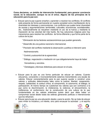 Como decíamos, un ámbito de intervención fundamental, para generar conciencia
social, es la educación, aunque no es el único. Alguno de los principios de la
educación para la paz son:

   Educar para la paz supone enseñar y aprender a resolver los conflictos. El conflicto
    está presente de forma permanente en nuestra sociedad como manifestación de la
    diversidad de intereses y cosmovisiones. Los conflictos que suelen tener diversidad
    de causas y argumentaciones: territoriales, culturales, económicas, sociolaborales,
    etc., tradicionalmente se resuelven mediante el uso de la fuerza y mediante la
    imposición de loa voluntad del más fuerte. No hay soluciones mágicas pero hay
    mecanismos para resolver los conflictos de forma diferente y que forma parte de la
    cultura de la paz:
         ° Eliminación de los factores socioeconómicos que pueden generarlo.
         ° Desarrollo de una justicia nacional e internacional.
         ° Previsión del conflicto mediante la observación y política e intervenir para
           Redimensionarlo.

          ° Control y autocontrol de la agresividad.
          ° Diálogo, negociación o mediación sin que obligatoriamente haya de haber
            Vencedores y vencidos.
          ° Estrategias y técnicas didácticas para educar en el aula.



   Educar para la paz es una forma particular de educar en valores. Cuando
    educamos, consciente o inconscientemente estamos transmitiendo una escala de
    valores. Educar conscientemente para la paz supone ayudar a construir unos
    valores y actitudes determinados tales como la justicia, libertad, cooperación,
    respeto, solidaridad, la actitud crítica, el compromiso, la autonomía, el diálogo, la
    participación. Al mismo tiempo se cuestionan los valores que son contrarios a la
    paz como la discriminación, la intolerancia, la violencia, el etnocentrismo, la
    indiferencia, el conformismo Así la construcción de una cultura de la paz
    fundamentada en los valores anteriores quiere decir que debe haber un
    compromiso social desde todas las esferas generando políticas e intervenciones
    que los refuercen.
   Educar para la paz es una educación desde y para la acción. No se trata de educar
    para inhibir la iniciativa y el interés, sino para encauzar la actividad y el espíritu




                                            54
 