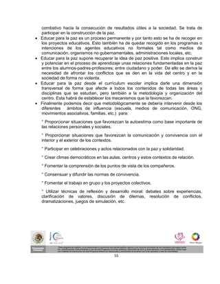 combativo hacia la consecución de resultados útiles a la sociedad. Se trata de
    participar en la construcción de la paz.
   Educar para la paz es un proceso permanente y por tanto esto se ha de recoger en
    los proyectos educativos. Esto también ha de quedar recogido en los programas o
    intenciones de los agentes educativos no formales tal como medios de
    comunicación, organismos no gubernamentales, administraciones locales, etc.
   Educar para la paz supone recuperar la idea de paz positiva. Esto implica construir
    y potenciar en el proceso de aprendizaje unas relaciones fundamentadas en la paz
    entre los alumnos-padres-profesores; entre ciudadano y poder. De ello se deriva la
    necesidad de afrontar los conflictos que se den en la vida del centro y en la
    sociedad de forma no violenta.
   Educar para la paz desde el currículum escolar implica darle una dimensión
    transversal de forma que afecte a todos los contenidos de todas las áreas y
    disciplinas que se estudian, pero también a la metodología y organización del
    centro. Esta habrá de establecer los mecanismos que la favorezcan.
   Finalmente podemos decir que metodológicamente se debería intervenir desde los
    diferentes ámbitos de influencia (escuela, medios de comunicación, ONG,
    movimientos asociativos, familias, etc.) para:
    ° Proporcionar situaciones que favorezcan la autoestima como base importante de
    las relaciones personales y sociales.
    ° Proporcionar situaciones que favorezcan la comunicación y convivencia con el
    interior y el exterior de los contextos.
    ° Participar en celebraciones y actos relacionados con la paz y solidaridad.
    ° Crear climas democráticos en las aulas, centros y estos contextos de relación.
    ° Fomentar la comprensión de los puntos de vista de los compañeros.
    ° Consensuar y difundir las normas de convivencia.
    ° Fomentar el trabajo en grupo y los proyectos colectivos.
    ° Utilizar técnicas de reflexión y desarrollo moral: debates sobre experiencias,
    clarificación de valores, discusión de dilemas, resolución de conflictos,
    dramatizaciones, juegos de simulación, etc.




                                          55
 
