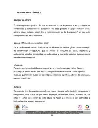 GLOSARIO DE TÉRMINOS


Equidad de género

Equidad equivale a justicia. “Es dar a cada cual lo que le pertenece, reconociendo las
condiciones o características específicas de cada persona o grupo humano (sexo,
género, clase, religión, edad). Es el reconocimiento de la diversidad...” sin que esto
implique razones para discriminar.


Género (diferencia conceptual con sexo)

De acuerdo con el Instituto Nacional de las Mujeres de México, género es un concepto
de construcción sociocultural que se refiere al “conjunto de ideas, creencias y
atribuciones sociales, construidas en cada cultura y momento histórico, tomando como
base la diferencia sexual“


Violencia.
Es un comportamiento deliberado, que provoca, o puede provocar, daños físicos o
psicológicos a otros seres, y se asocia, aunque no necesariamente, con la agresión
física, ya que también puede ser psicológica, emocional o política, a través de amenazas,
ofensas o acciones.



Bullyng

Es cualquier tipo de agresión que sufre un niño o niña por parte de algún compañerito o
compañerita, este puede ser por medio de golpes, de ofensas, burlas, o amenazas, los
niños y   niñas que sufren de este abuso lo hacen por miedo a ser lastimados o
lastimadas si se atreven a denunciar.




                                           56
 
